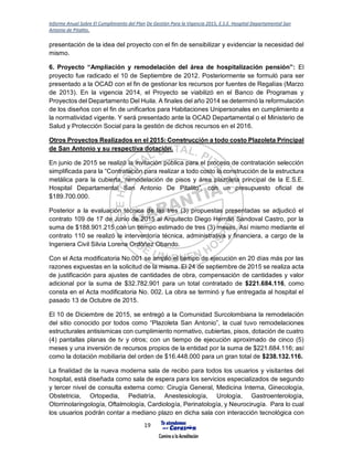 Informe Anual Sobre El Cumplimiento del Plan De Gestión Para la Vigencia 2015, E.S.E. Hospital Departamental San
Antonio de Pitalito.
19
presentación de la idea del proyecto con el fin de sensibilizar y evidenciar la necesidad del
mismo.
6. Proyecto “Ampliación y remodelación del área de hospitalización pensión”: El
proyecto fue radicado el 10 de Septiembre de 2012. Posteriormente se formuló para ser
presentado a la OCAD con el fin de gestionar los recursos por fuentes de Regalías (Marzo
de 2013). En la vigencia 2014, el Proyecto se viabilizó en el Banco de Programas y
Proyectos del Departamento Del Huila. A finales del año 2014 se determinó la reformulación
de los diseños con el fin de unificarlos para Habitaciones Unipersonales en cumplimiento a
la normatividad vigente. Y será presentado ante la OCAD Departamental o el Ministerio de
Salud y Protección Social para la gestión de dichos recursos en el 2016.
Otros Proyectos Realizados en el 2015: Construcción a todo costo Plazoleta Principal
de San Antonio y su respectiva dotación.
En junio de 2015 se realizó la invitación pública para el proceso de contratación selección
simplificada para la “Contratación para realizar a todo costo la construcción de la estructura
metálica para la cubierta, remodelación de pisos y área plazoleta principal de la E.S.E.
Hospital Departamental San Antonio De Pitalito”, con un presupuesto oficial de
$189.700.000.
Posterior a la evaluación técnica de las tres (3) propuestas presentadas se adjudicó el
contrato 109 de 17 de Junio de 2015 al Arquitecto Diego Hernán Sandoval Castro, por la
suma de $188.901.215 con un tiempo estimado de tres (3) meses. Así mismo mediante el
contrato 110 se realizó la interventoría técnica, administrativa y financiera, a cargo de la
Ingeniera Civil Silvia Lorena Ordóñez Obando.
Con el Acta modificatoria No.001 se amplió el tiempo de ejecución en 20 días más por las
razones expuestas en la solicitud de la misma. El 24 de septiembre de 2015 se realiza acta
de justificación para ajustes de cantidades de obra, compensación de cantidades y valor
adicional por la suma de $32.782.901 para un total contratado de $221.684.116, como
consta en el Acta modificatoria No. 002. La obra se terminó y fue entregada al hospital el
pasado 13 de Octubre de 2015.
El 10 de Diciembre de 2015, se entregó a la Comunidad Surcolombiana la remodelación
del sitio conocido por todos como “Plazoleta San Antonio”, la cual tuvo remodelaciones
estructurales antisismicas con cumplimiento normativo, cubiertas, pisos, dotación de cuatro
(4) pantallas planas de tv y otros; con un tiempo de ejecución aproximado de cinco (5)
meses y una inversión de recursos propios de la entidad por la suma de $221.684.116; así
como la dotación mobiliaria del orden de $16.448.000 para un gran total de $238.132.116.
La finalidad de la nueva moderna sala de recibo para todos los usuarios y visitantes del
hospital, está diseñada como sala de espera para los servicios especializados de segundo
y tercer nivel de consulta externa como: Cirugía General, Medicina Interna, Ginecología,
Obstetricia, Ortopedia, Pediatría, Anestesiología, Urología, Gastroenterología,
Otorrinolaringología, Oftalmología, Cardiología, Perinatología, y Neurocirugía. Para lo cual
los usuarios podrán contar a mediano plazo en dicha sala con interacción tecnológica con
 