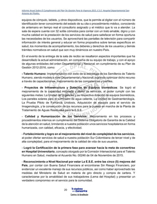 Informe Anual Sobre El Cumplimiento del Plan De Gestión Para la Vigencia 2015, E.S.E. Hospital Departamental San
Antonio de Pitalito.
20
equipos de cómputo, tablets, y otros dispositivos, que le permite al digitar con el número de
identificación tener conocimiento del estado de su cita o procedimiento médico, conociendo
de antemano en tiempo real el consultorio asignado y el médico que lo va a atender. La
sala de espera cuenta con 32 sofás cómodos para contar con un trato amable, digno y con
mucha calidad en la prestación de los servicios de salud para satisfacer en forma oportuna
las necesidades de los usuarios. Se aprovechará las pantallas de televisión para compartir
información de interés general y educar en forma propositiva sobre temas específicos en
salud, los momentos de acompañamiento, los deberes y derechos de los usuarios y demás
trámites normativos en salud que son muy dinámicos en nuestro País.
En el evento de la entrega de la sala de recibo se resaltaron aspectos importantes que ha
desarrollado la actual administración, en compañía de su equipo de trabajo, y con el apoyo
de algunas entidades del orden Departamental y Nacional; en cumplimiento de su Plan de
Gestión 2012-2016, como:
- Talento Humano: Implementación con éxito de la estrategia de los Semilleros de Talento
Humano, siendo modelo a nivel Departamental y Nacional, logrando optimizar dicho recurso
a través de capacitaciones, mejoramiento de las competencias y perfiles.
- Proyectos de Infraestructura y Dotación de Equipos biomédicos: Se logró el
mejoramiento de la capacidad instalada y oferta de servicios, al poder cumplir con las
siguientes metas: La Unidad de Urgencias y su respectiva dotación de equipos biomédicos,
Los paneles solares para el suministro de agua caliente, La Unidad de Gastroenterología,
La Prueba Piloto de Famarcia Unidosis, Adquisición de equipos para el servicio de
Imagenología, y la consecución de los recursos para la puesta en marcha de la Planta de
Tratamiento de Aguas Residuales para la E.S.E.
- Calidad y Humanización de los Servicios: Mejoramiento en los procesos y
procedimientos internos en cumplimiento del Sistema Obligatorio de Garantía de la Calidad
de la atención en salud, brindando a nuestra población unos servicios hospitalarios en forma
humanizada, con calidad, eficacia, y efectividad.
- Fortalecimiento y logro en el mejoramiento del nivel de complejidad de los servicios,
al poder ofertar servicios de salud a nuestra población Sur Colombiana de tercer nivel y de
alta complejidad, para el mejoramiento de la calidad de vida de sus usuarios.
- Logró la Certificación de la primera fase para avanzar hacia la meta de convertirse
en Hospital Universitario, concepto otorgado por la Comisión Intersectorial para el Talento
Humano en Salud, mediante el Acuerdo No. 00246 de 04 de Noviembre de 2015.
- Reconocimiento a Nivel Nacional por estar La E.S.E. entre las cinco (5) mejores del
País, por contar con Buena Salud Financiera al encontrarse Sin Riesgo Financiero, por
evidenciar un excelente manejo de sus recursos públicos, así como haber aprovechado las
medidas del Ministerio de Salud en materia de giro directo y compra de cartera. Y
caracterizarse por la amabilidad de sus trabajadores (Lema del Hospital) y presentar un
verdadero compromiso en el servicio para la comunidad.
 