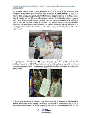 Informe Anual Sobre El Cumplimiento del Plan De Gestión Para la Vigencia 2015, E.S.E. Hospital Departamental San
Antonio de Pitalito.
21
Por otro lado, dentro de los puntos del orden del día el Sr. Alcalde, Pedro Martín Silva,
condecoró a la gerente de la institución con el escudo “Ciudad Pitalito”, la cual es la
máxima distinción que otorga el Gobierno Municipal a las personas que se destacan por su
valor de gestión en pro del desarrollo regional y social. El Sr. Alcalde, hizo un recuento
histórico del sitio entregado ese día contando hoy con una mayor modernidad y calidad del
servicio para los usuarios propios y visitantes. Así mismo, resaltó todas las gestiones
realizadas con éxito por la actual gerente y el valioso apoyo del equipo directivo de la
entidad y felicitó a todos los funcionarios por los roles desempeñados en procura del servicio
y bien social.
El segundo reconocimiento a nivel Municipal entregado esa noche fue el Decreto No. 756
de 10 de Diciembre de 2015, “Por el cual se hace un reconocimiento especial, se impone
el escudo ciudad de Pitalito y se destaca a un personal vinculado al Hospital Departamental
San Antonio”.
El tercer reconocimiento se realizó a nivel Departamental, a cargo de la Diputada Dra.
Sandra Milena Hernández Rincón, quien hizo entrega de la Proposición No. 01 de la
Asamblea Departamental Del Huila, en el cual felicita a la Gerente del Hospital por sus
 