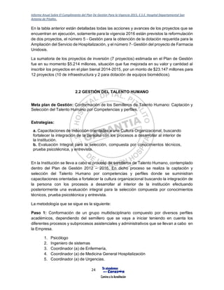 Informe Anual Sobre El Cumplimiento del Plan De Gestión Para la Vigencia 2015, E.S.E. Hospital Departamental San
Antonio de Pitalito.
24
En la tabla anterior están detalladas todas las acciones y avances de los proyectos que se
encuentran en ejecución, solamente para la vigencia 2016 están previstos la reformulación
de dos proyectos, el número 5 - Gestión para la obtención de la dotación requerida para la
Ampliación del Servicio de Hospitalización, y el número 7- Gestión del proyecto de Farmacia
Unidosis.
La sumatoria de los proyectos de inversión (7 proyectos) estimada en el Plan de Gestión
fue en su momento $5.214 millones, situación que fue mejorada en su valor y cantidad al
inscribir los proyectos en el plan bienal 2014-2015, por un monto de $23.147 millones para
12 proyectos (10 de infraestructura y 2 para dotación de equipos biomédicos).
2.2 GESTIÓN DEL TALENTO HUMANO
Meta plan de Gestión: Conformación de los Semilleros de Talento Humano: Captación y
Selección del Talento Humano por Competencias y perfiles.
Estrategias:
a. Capacitaciones de Inducción orientadas a una Cultura Organizacional, buscando
fortalecer la integración de la persona con los procesos a desarrollar al interior de
la Institución.
b. Evaluación Integral para la selección, compuesta por conocimientos técnicos,
prueba psicotécnica, y entrevista.
En la Institución se lleva a cabo el proceso de semilleros de Talento Humano, contemplado
dentro del Plan de Gestión 2012 – 2016. En dicho proceso se realiza la captación y
selección del Talento Humano por competencias y perfiles donde se suministran
capacitaciones orientadas a fortalecer la cultura organizacional buscando la integración de
la persona con los procesos a desarrollar al interior de la institución efectuando
posteriormente una evaluación integral para la selección compuesta por conocimientos
técnicos, prueba psicotécnica y entrevista.
La metodología que se sigue es la siguiente:
Paso 1: Conformación de un grupo multidisciplinario compuesto por diversos perfiles
académicos, dependiendo del semillero que se vaya a iniciar teniendo en cuenta los
diferentes procesos y subprocesos asistenciales y administrativos que se llevan a cabo en
la Empresa.
1. Psicólogo
2. Ingeniero de sistemas
3. Coordinador (a) de Enfermería,
4. Coordinador (a) de Medicina General Hospitalización
5. Coordinador (a) de Urgencias.
 