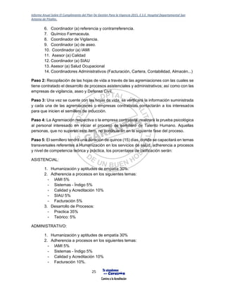 Informe Anual Sobre El Cumplimiento del Plan De Gestión Para la Vigencia 2015, E.S.E. Hospital Departamental San
Antonio de Pitalito.
25
6. Coordinador (a) referencia y contrarreferencia.
7. Químico Farmaceuta.
8. Coordinador de Vigilancia.
9. Coordinador (a) de aseo.
10. Coordinador (a) IAMI
11. Asesor (a) Calidad
12. Coordinador (a) SIAU
13. Asesor (a) Salud Ocupacional
14. Coordinadores Administrativos (Facturación, Cartera, Contabilidad, Almacén...)
Paso 2: Recopilación de las hojas de vida a través de las agremiaciones con las cuales se
tiene contratado el desarrollo de procesos asistenciales y administrativos; así como con las
empresas de vigilancia, aseo y Defensa Civil.
Paso 3: Una vez se cuente con las hojas de vida, se verificará la información suministrada
y cada una de las agremiaciones o empresas contratistas contactarán a los interesados
para que inicien el semillero de inducción.
Paso 4: La Agremiación respectiva o la empresa contratista, realizará la prueba psicológica
al personal interesado en iniciar el proceso de semillero de Talento Humano. Aquellas
personas, que no superen este ítem, no continuarán en la siguiente fase del proceso.
Paso 5: El semillero tendrá una duración de quince (15) días, donde se capacitará en temas
transversales referentes a Humanización en los servicios de salud, adherencia a procesos
y nivel de competencia teórica y práctica, los porcentajes de calificación serán:
ASISTENCIAL:
1. Humanización y aptitudes de empatía 30%.
2. Adherencia a procesos en los siguientes temas:
- IAMI 5%
- Sistemas - Índigo 5%
- Calidad y Acreditación 10%
- SIAU 5%
- Facturación 5%
3. Desarrollo de Procesos:
- Practica 35%
- Teórico: 5%
ADMINISTRATIVO:
1. Humanización y aptitudes de empatía 30%
2. Adherencia a procesos en los siguientes temas:
- IAMI 5%
- Sistemas - Índigo 5%
- Calidad y Acreditación 10%
- Facturación 10%.
 