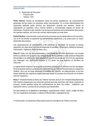 Informe Anual Sobre El Cumplimiento del Plan De Gestión Para la Vigencia 2015, E.S.E. Hospital Departamental San
Antonio de Pitalito.
26
3. Desarrollo de Procesos:
- Practica 30%
- Teórico: 10%
Parte Teórica: Donde se socializarán todos los temas académicos, de conocimientos
generales de las áreas y/o procesos antes mencionados. En el área Administrativa los
aspirantes deberán pasar primero por facturación durante una semana, donde se
capacitarán en aspectos como manual tarifario y normatividad vigente en temas de
facturación. Posterior a ello, estarán una semana conociendo el funcionamiento del proceso
de cuentas médicas, así como las normas relacionadas con esta área.
Parte Práctica: Conocimiento vivencial de los procesos que se desarrollan en los servicios,
con el fin de brindar al aspirante las herramientas intelectivas y de praxis para un futuro
desarrollo del proceso.
Las capacitaciones de socialización y las prácticas se brindarán de acuerdo al campo
específico de cada área a la cual corresponda el semillero. Enfermería, Medicina General,
Facturación, Vigilancia, Área de Aseo, etc.).
Paso 6: Cada uno de los profesionales y coordinadores de área elaborarán una prueba
teórica y práctica de acuerdo a las competencias. Será aplicada a cada persona integrante
del semillero y la calificación será teniendo en cuenta una escala de 1.0 a 5.0; los aspirantes
que obtengan una calificación superior a 3.5 serán los que superen el semillero de
inducción.
La agremiación sindical o la empresa contratista entregarán un informe con los resultados
de la evaluación teórica y práctica a la Dependencia de Talento Humano para su respectivo
análisis. Una vez se haya efectuado el análisis del informe, se seleccionarán a los que
hayan obtenido los mejores puntajes para que inicien su proceso de inducción en el área o
servicio respectivo.
Paso 7: Posteriormente la oficina de Talento Humano de la E.S.E Hospital Departamental
San Antonio programará una inducción general para las personas que hayan superado el
proceso, donde asistirán todos los coordinadores de área, los cuales realizarán una
exposición clara y concisa de los procesos que desarrollan.
Se hará énfasis en la plataforma estratégica, especificando misión, visión, código de ética
con sus respectivos principios y valores Institucionales, organigrama etc.
A continuación, se presenta el flujo-grama para los semilleros de Talento Humano:
 