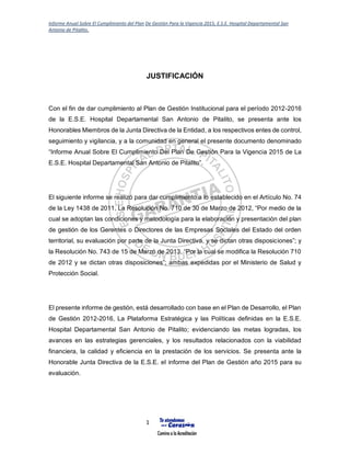 Informe Anual Sobre El Cumplimiento del Plan De Gestión Para la Vigencia 2015, E.S.E. Hospital Departamental San
Antonio de Pitalito.
1
JUSTIFICACIÓN
Con el fin de dar cumplimiento al Plan de Gestión Institucional para el período 2012-2016
de la E.S.E. Hospital Departamental San Antonio de Pitalito, se presenta ante los
Honorables Miembros de la Junta Directiva de la Entidad, a los respectivos entes de control,
seguimiento y vigilancia, y a la comunidad en general el presente documento denominado
“Informe Anual Sobre El Cumplimiento Del Plan De Gestión Para la Vigencia 2015 de La
E.S.E. Hospital Departamental San Antonio de Pitalito”.
El siguiente informe se realizó para dar cumplimiento a lo establecido en el Artículo No. 74
de la Ley 1438 de 2011, La Resolución No. 710 de 30 de Marzo de 2012, “Por medio de la
cual se adoptan las condiciones y metodología para la elaboración y presentación del plan
de gestión de los Gerentes o Directores de las Empresas Sociales del Estado del orden
territorial, su evaluación por parte de la Junta Directiva, y se dictan otras disposiciones”; y
la Resolución No. 743 de 15 de Marzo de 2013, “Por la cual se modifica la Resolución 710
de 2012 y se dictan otras disposiciones”; ambas expedidas por el Ministerio de Salud y
Protección Social.
El presente informe de gestión, está desarrollado con base en el Plan de Desarrollo, el Plan
de Gestión 2012-2016, La Plataforma Estratégica y las Políticas definidas en la E.S.E.
Hospital Departamental San Antonio de Pitalito; evidenciando las metas logradas, los
avances en las estrategias gerenciales, y los resultados relacionados con la viabilidad
financiera, la calidad y eficiencia en la prestación de los servicios. Se presenta ante la
Honorable Junta Directiva de la E.S.E. el informe del Plan de Gestión año 2015 para su
evaluación.
 