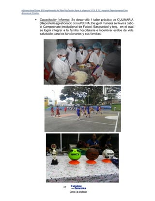 Informe Anual Sobre El Cumplimiento del Plan De Gestión Para la Vigencia 2015, E.S.E. Hospital Departamental San
Antonio de Pitalito.
37
 Capacitación Informal: Se desarrolló 1 taller práctico de CULINARIA
(Repostería) gestionado con el SENA; De igual manera se llevó a cabo
el Campeonato Institucional de Futbol, Basquetbol y tejo, en el cual
se logró integrar a la familia hospitalaria e incentivar estilos de vida
saludable para los funcionarios y sus familias.
 