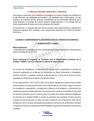 Informe Anual Sobre El Cumplimiento del Plan De Gestión Para la Vigencia 2015, E.S.E. Hospital Departamental San
Antonio de Pitalito.
2
A. ÁREA DE GESTIÓN: DIRECCIÓN Y GERENCIA
Para lograr el desarrollo de la Plataforma Estratégica de nuestro Hospital, las Políticas de
la alta dirección, las estrategias gerenciales y los resultados aquí evidenciados, se hizo
gracias a la Cobertura Divina, el apoyo incondicional de los Honorables Miembros de la
Junta Directiva, la voluntad de nuestro Gobierno Departamental, y a la entrega total en
forma responsable de cada uno de los servidores del Hospital.
A continuación, un resumen ejecutivo de los avances más representativos y significativos
durante la vigencia 2015, respecto a los compromisos adquiridos en el Plan de Gestión
2012-2016.
LOGROS O COMPROMISOS PLANTEADOS PARA EL PERÍODO DE GERENCIA
1. ACREDITACIÓN Y PAMEC
Meta Establecida:
- Autoevaluación Cuantitativa anual en desarrollo del Ciclo de Preparación y Mejoramiento
para la Acreditación de la E.S.E.
Hacer funcional el Programa de Auditoría para el Mejoramiento Continuo de la
Calidad –PAMEC- con sus respectivos planes de mejoramiento.
En el tema de Acreditación, la Administración decidió darle cumplimiento al período de
transición establecido en el Manual de Acreditación en Salud Ambulatorio y Hospitalario
(Versión 003-2011), adoptado mediante la Resolución No. 123 de 26 de Enero de 2012,
expedida por el Ministerio de Salud y Protección Social.
En las vigencias 2012, 2013, 2014 y 2015 se ha venido trabajando a través de los Comités
Institucionales y en especial el Comité Técnico (Gerencial), la ruta crítica a seguir en el tema
de Acreditación, capacitando y socializando el Manual de Acreditación; conformando los
respectivos equipos multidisciplinarios. Se avanzó en los procesos de Habilitación de todos
los servicios ofertados, que es el primer paso y la puerta de entrada al Sistema Obligatorio
de Garantía de la Calidad SOGC en donde se garantizan los requisitos mínimos para los
usuarios durante la atención en salud. Se está cumpliendo con la Resolución 2003 del 28
de Mayo de 2014 y se tiene actualizado el portafolio de servicios ante el Ministerio de Salud
y Protección Social en la plataforma REPS (Registro Especial de Prestadores de Servicios
de Salud).
 
