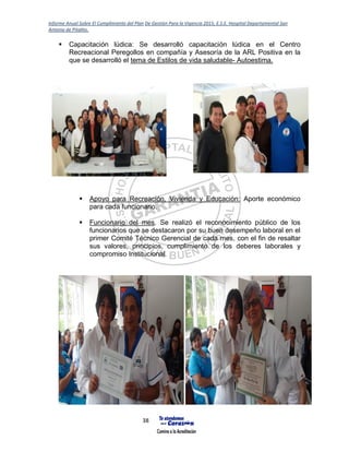 Informe Anual Sobre El Cumplimiento del Plan De Gestión Para la Vigencia 2015, E.S.E. Hospital Departamental San
Antonio de Pitalito.
38
 Capacitación lúdica: Se desarrolló capacitación lúdica en el Centro
Recreacional Peregollos en compañía y Asesoría de la ARL Positiva en la
que se desarrolló el tema de Estilos de vida saludable- Autoestima.
 Apoyo para Recreación, Vivienda y Educación: Aporte económico
para cada funcionario.
 Funcionario del mes. Se realizó el reconocimiento público de los
funcionarios que se destacaron por su buen desempeño laboral en el
primer Comité Técnico Gerencial de cada mes, con el fin de resaltar
sus valores, principios, cumplimiento de los deberes laborales y
compromiso Institucional.
 