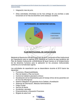 Informe Anual Sobre El Cumplimiento del Plan De Gestión Para la Vigencia 2015, E.S.E. Hospital Departamental San
Antonio de Pitalito.
39
 Integración mes de junio.
 Otras actividades (Anchetas) se les hizo entrega de una ancheta a cada
funcionario en el mes de diciembre como obsequio navideño.
PLAN INSTITUCIONAL DE CAPACITACIÓN
Mediante la Resolución 020 del 20 de Enero de 2015, se aprobó el Plan Institucional
de Capacitación para la vigencia 2015, teniendo en cuenta los ejes temáticos del
Plan de Gestión Institucional, enfocándonos de igual manera en el fortalecimiento
de los derechos humanos para la aplicación en los procesos institucionales
conforme a la normatividad vigente.
Las actividades de capacitación que se desarrollaron durante el 2015 fueron las
siguientes:
 Funciones y Responsabilidades
 Plan de Gestión y Plan de Acción
 Control de Calidad (Laboratorio clínico)
 Socialización de los lineamientos para el manejo clínico de los pacientes con
el virus de chikungunya
 Sistema Obligatorio de garantías de la Calidad y Acreditación
 Sistemas de Información, Módulos Administrativos
 Índigo Crystal
 Servicio al cliente
 Accidentes Laborales
 Emprendimiento y Educación Financiera
 Brigada de salud oral
23
23
100
ACTIVIDADES DE BIENESTAR SOCIAL
PROGRAMADAS
EJECUTADAS
CUMPLIMIENTO
 