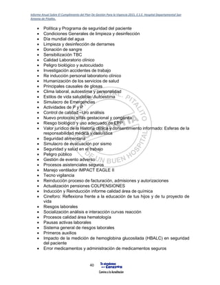 Informe Anual Sobre El Cumplimiento del Plan De Gestión Para la Vigencia 2015, E.S.E. Hospital Departamental San
Antonio de Pitalito.
40
 Política y Programa de seguridad del paciente
 Condiciones Generales de limpieza y desinfección
 Día mundial del agua
 Limpieza y desinfección de derrames
 Donación de sangre
 Sensibilización TBC
 Calidad Laboratorio clínico
 Peligro biológico y autocuidado
 Investigación accidentes de trabajo
 Re inducción personal laboratorio clínico
 Humanización de los servicios de salud
 Principales causales de glosas
 Clima laboral, autoestima y personalidad
 Estilos de vida saludable- Autoestima
 Simulacro de Emergencias
 Actividades de P y P
 Control de calidad –Uro análisis
 Nuevo protocolo sífilis gestacional y congénita
 Riesgo biológico y uso adecuado de EPP
 Valor jurídico de la Historia clínica y consentimiento informado: Esferas de la
responsabilidad médica y casuística
 Seguridad alimentaria
 Simulacro de evacuación por sismo
 Seguridad y salud en el trabajo
 Peligro público
 Gestión de evento adverso
 Procesos asistenciales seguros
 Manejo ventilador IMPACT EAGLE II
 Tecno vigilancia
 Reinducción proceso de facturación, admisiones y autorizaciones
 Actualización pensiones COLPENSIONES
 Inducción y Reinducción informe calidad área de química
 Cineforo: Reflexiona frente a la educación de tus hijos y de tu proyecto de
vida
 Riesgos laborales
 Socialización análisis e interacción curvas reacción
 Procesos calidad área hematología
 Pausas activas laborales
 Sistema general de riesgos laborales
 Primeros auxilios
 Impacto de la medición de hemoglobina glucosilada (HBALC) en seguridad
del paciente
 Error medicamentos y administración de medicamentos seguros
 
