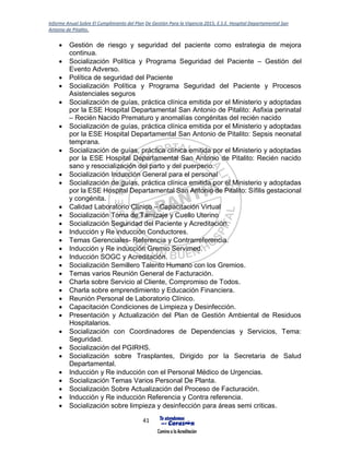 Informe Anual Sobre El Cumplimiento del Plan De Gestión Para la Vigencia 2015, E.S.E. Hospital Departamental San
Antonio de Pitalito.
41
 Gestión de riesgo y seguridad del paciente como estrategia de mejora
continua.
 Socialización Política y Programa Seguridad del Paciente – Gestión del
Evento Adverso.
 Política de seguridad del Paciente
 Socialización Política y Programa Seguridad del Paciente y Procesos
Asistenciales seguros
 Socialización de guías, práctica clínica emitida por el Ministerio y adoptadas
por la ESE Hospital Departamental San Antonio de Pitalito: Asfixia perinatal
– Recién Nacido Prematuro y anomalías congénitas del recién nacido
 Socialización de guías, práctica clínica emitida por el Ministerio y adoptadas
por la ESE Hospital Departamental San Antonio de Pitalito: Sepsis neonatal
temprana.
 Socialización de guías, práctica clínica emitida por el Ministerio y adoptadas
por la ESE Hospital Departamental San Antonio de Pitalito: Recién nacido
sano y resocialización del parto y del puerperio.
 Socialización Inducción General para el personal
 Socialización de guías, práctica clínica emitida por el Ministerio y adoptadas
por la ESE Hospital Departamental San Antonio de Pitalito: Sífilis gestacional
y congénita.
 Calidad Laboratorio Clínico – Capacitación Virtual
 Socialización Toma de Tamizaje y Cuello Uterino
 Socialización Seguridad del Paciente y Acreditación.
 Inducción y Re inducción Conductores.
 Temas Gerenciales- Referencia y Contrarreferencia.
 Inducción y Re inducción Gremio Servimed.
 Inducción SOGC y Acreditación.
 Socialización Semillero Talento Humano con los Gremios.
 Temas varios Reunión General de Facturación.
 Charla sobre Servicio al Cliente, Compromiso de Todos.
 Charla sobre emprendimiento y Educación Financiera.
 Reunión Personal de Laboratorio Clínico.
 Capacitación Condiciones de Limpieza y Desinfección.
 Presentación y Actualización del Plan de Gestión Ambiental de Residuos
Hospitalarios.
 Socialización con Coordinadores de Dependencias y Servicios, Tema:
Seguridad.
 Socialización del PGIRHS.
 Socialización sobre Trasplantes, Dirigido por la Secretaria de Salud
Departamental.
 Inducción y Re inducción con el Personal Médico de Urgencias.
 Socialización Temas Varios Personal De Planta.
 Socialización Sobre Actualización del Proceso de Facturación.
 Inducción y Re inducción Referencia y Contra referencia.
 Socialización sobre limpieza y desinfección para áreas semi criticas.
 