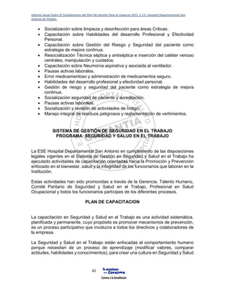 Informe Anual Sobre El Cumplimiento del Plan De Gestión Para la Vigencia 2015, E.S.E. Hospital Departamental San
Antonio de Pitalito.
42
 Socialización sobre limpieza y desinfección para áreas Criticas.
 Capacitación sobre Habilidades del desarrollo Profesional y Efectividad
Personal.
 Capacitación sobre Gestión del Riesgo y Seguridad del paciente como
estrategia de mejora continua.
 Resocialización Técnica séptica y antiséptica e inserción del catéter venoso
centrales, manipulación y cuidados.
 Capacitación sobre Neumonía aspirativa y asociada al ventilador.
 Pausas activas laborales.
 Error medicamentoso y administración de medicamentos seguro.
 Habilidades del desarrollo profesional y efectividad personal.
 Gestión de riesgo y seguridad del paciente como estrategia de mejora
continua.
 Socialización seguridad de paciente y acreditación.
 Pausas activas laborales.
 Socialización y revisión de actividades de Índigo.
 Manejo integral de residuos peligrosos y reglamentación de vertimientos.
SISTEMA DE GESTIÓN DE SEGURIDAD EN EL TRABAJO
PROGRAMA: SEGURIDAD Y SALUD EN EL TRABAJO
La ESE Hospital Departamental San Antonio en cumplimiento de las disposiciones
legales vigentes en el Sistema de Gestión en Seguridad y Salud en el Trabajo ha
ejecutado actividades de capacitación orientadas hacia la Promoción y Prevención
enfocado en el bienestar, salud y la integridad de los funcionarios que laboran en la
Institución.
Estas actividades han sido promovidas a través de la Gerencia, Talento Humano,
Comité Paritario de Seguridad y Salud en el Trabajo, Profesional en Salud
Ocupacional y todos los funcionarios partícipes de los diferentes procesos.
PLAN DE CAPACITACION
La capacitación en Seguridad y Salud en el Trabajo es una actividad sistemática,
planificada y permanente, cuyo propósito es promover mecanismos de prevención,
es un proceso participativo que involucra a todos los directivos y colaboradores de
la empresa.
La Seguridad y Salud en el Trabajo están enfocadas al comportamiento humano
porque necesitan de un proceso de aprendizaje (modificar valores, comparar
actitudes, habilidades y conocimientos), para crear una cultura en Seguridad y Salud
 