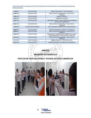 Informe Anual Sobre El Cumplimiento del Plan De Gestión Para la Vigencia 2015, E.S.E. Hospital Departamental San
Antonio de Pitalito.
44
17-06-15 CAPACITACIÓN RIESGO BIOLÓGICO Y AUTOCUIDADO
24-06-15 CAPACITACIÓN INDUCCIÓN EN SEGURIDAD Y SALUD EN EL
TRABAJO
16-07-15 CAPACITACIÓN RIESGO PÚBLICO
22-07-15 CAPACITACIÓN PRIMEROS AUXILIOS
23-07-15 CAPACITACIÓN IMPLEMENTACIÓN Y EJECUCIÓN DE PROGRAMAS
DE PAUSAS LABORALES
30-07-15 CAPACITACIÓN INDUCCIÓN EN SEGURIDAD Y SALUD EN EL
TRABAJO
11-08-15 VALORACIÓN (EXAMEN) EVALUACIONES PERIÓDICAS OCUPACIONALES
26-08-15 CAPACITACIÓN SISTEMA GENERAL DE RIESGO LABORALES
28-08-15 CAPACITACIÓN INDUCCIÓN EN SEGURIDAD Y SALUD EN EL
TRABAJO
26-09-15 CAPACITACIÓN BRIGADAS DE EMERGENCIA (PRIMEROS AUXLIOS,
CONTRAINCENCIO, EVACUACIÓN Y RESCATE
30-10-15 CAPACITACIÓN INDUCCIÓN EN SEGURIDAD Y SALUD EN EL
TRABAJO
11-11-15 CAPACITACIÓN RIESGO PUBLICO Y SEGURIDAD VIAL
18-12-15 CAPACITACIÓN SISTEMA GENERAL DE RIESGOS LABORALES.
ANEXOS
REGISTRO FOTOGRÁFICO
ESTILOS DE VIDA SALUDABLE- PAUSAS ACTIVAS LABORALES
 
