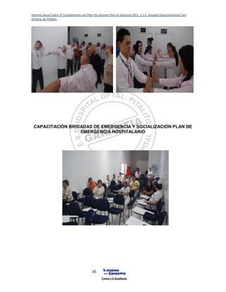 Informe Anual Sobre El Cumplimiento del Plan De Gestión Para la Vigencia 2015, E.S.E. Hospital Departamental San
Antonio de Pitalito.
45
CAPACITACIÓN BRIGADAS DE EMERGENCIA Y SOCIALIZACIÓN PLAN DE
EMERGENCIA HOSPITALARIO
 