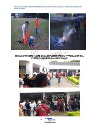 Informe Anual Sobre El Cumplimiento del Plan De Gestión Para la Vigencia 2015, E.S.E. Hospital Departamental San
Antonio de Pitalito.
46
SIMULACRO COMO PARTE DE LA IMPLEMENTACIÓN Y VALIDACIÓN DEL
PLAN DE EMERGENCIAS HOSPITALARIO
 