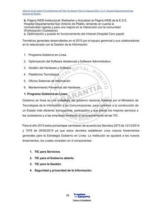 Informe Anual Sobre El Cumplimiento del Plan De Gestión Para la Vigencia 2015, E.S.E. Hospital Departamental San
Antonio de Pitalito.
48
b. Página WEB Institucional: Rediseñar y Actualizar la Página WEB de la E.S.E.
Hospital Departamental San Antonio de Pitalito, teniendo en cuenta la
normatividad vigente y para una mejora en la interacción con la comunidad
(Participación Ciudadana).
c. Optimización y puesta en funcionamiento del Intranet (Hospital Cero papel)
Temáticas generales desarrolladas en el 2015 por el equipo gerencial y sus colaboradores
en lo relacionado con la Gestión de la Información:
1. Programa Gobierno en Línea.
2. Optimización del Software Asistencial y Software Administrativo.
3. Gestión del Hardware y Software.
4. Plataforma Tecnológica.
5. Oficina Sistemas de Información
6. Mantenimiento Preventivo del Hardware
1. Programa Gobierno en Línea.
Gobierno en línea es una estrategia del gobierno nacional, liderada por el Ministerio de
Tecnologías de la Información y las Comunicaciones, para contribuir a la construcción de
un Estado más eficiente, transparente, participativo y que preste los mejores servicios a
los ciudadanos y a las empresas mediante el aprovechamiento de las TIC.
Para el año 2015 estos porcentajes cambiaran de acuerdo los Decretos 2573 de 12/12/2014
y 1078 de 26/05/2015 ya que estos decretos establecen unos nuevos lineamientos
generales para la Estrategia Gobierno en Línea. La Institución se ajustará a los nuevos
lineamientos, los cuales consisten en 4 componentes:
1. TIC para Servicios.
2. TIC para el Gobierno abierto.
3. TIC para la Gestión.
4. Seguridad y privacidad de la Información.
 