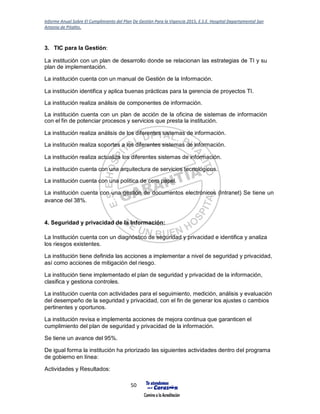 Informe Anual Sobre El Cumplimiento del Plan De Gestión Para la Vigencia 2015, E.S.E. Hospital Departamental San
Antonio de Pitalito.
50
3. TIC para la Gestión:
La institución con un plan de desarrollo donde se relacionan las estrategias de TI y su
plan de implementación.
La institución cuenta con un manual de Gestión de la Información.
La institución identifica y aplica buenas prácticas para la gerencia de proyectos TI.
La institución realiza análisis de componentes de información.
La institución cuenta con un plan de acción de la oficina de sistemas de información
con el fin de potenciar procesos y servicios que presta la institución.
La institución realiza análisis de los diferentes sistemas de información.
La institución realiza soportes a los diferentes sistemas de información.
La institución realiza actualiza los diferentes sistemas de información.
La institución cuenta con una arquitectura de servicios tecnológicos.
La institución cuenta con una política de cero papel.
La institución cuenta con una gestión de documentos electrónicos (Intranet) Se tiene un
avance del 38%.
4. Seguridad y privacidad de la Información:
La Institución cuenta con un diagnóstico de seguridad y privacidad e identifica y analiza
los riesgos existentes.
La institución tiene definida las acciones a implementar a nivel de seguridad y privacidad,
así como acciones de mitigación del riesgo.
La institución tiene implementado el plan de seguridad y privacidad de la información,
clasifica y gestiona controles.
La institución cuenta con actividades para el seguimiento, medición, análisis y evaluación
del desempeño de la seguridad y privacidad, con el fin de generar los ajustes o cambios
pertinentes y oportunos.
La institución revisa e implementa acciones de mejora continua que garanticen el
cumplimiento del plan de seguridad y privacidad de la información.
Se tiene un avance del 95%.
De igual forma la institución ha priorizado las siguientes actividades dentro del programa
de gobierno en línea:
Actividades y Resultados:
 