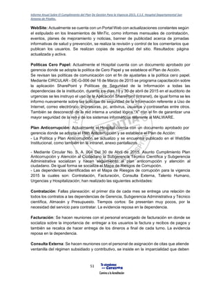 Informe Anual Sobre El Cumplimiento del Plan De Gestión Para la Vigencia 2015, E.S.E. Hospital Departamental San
Antonio de Pitalito.
51
WebSite: Actualmente se cuenta con un Portal Web con actualizaciones constantes según
el estipulado en los lineamientos de MinTic, como informes mensuales de contratación,
eventos, planes de mejoramiento y noticias, banner de publicidad acerca de jornadas
informativas de salud y prevención, se realiza la revisión y control de los comentarios que
publican los usuarios. Se realizan copias de seguridad del sitio. Resultados: página
actualizada y activa.
Políticas Cero Papel: Actualmente el Hospital cuenta con un documento aprobado por
gerencia donde se adopta la política de Cero Papel y se establece el Plan de Acción.
Se revisan las políticas de comunicación con el fin de ajustarlas a la política cero papel.
Mediante CIRCULAR - DE-G-006 del 16 de Marzo de 2015 se programa capacitación sobre
la aplicación SharePoint y Políticas de Seguridad de la Información a todas las
dependencias de la institución, durante los días 19 y 30 de abril de 2015 en el auditorio de
urgencias se les instruyo el uso de la Aplicación SharePoint (Intranet), de igual forma se les
informo nuevamente sobre las policitas de seguridad de la información referente a Uso de
Internet, correo electrónico, impresoras, pc, antivirus, usuarios y contraseñas entre otros.
También se desconectó de la red interna a unidad lógica “X” con el fin de garantizar una
mayor seguridad de la red y de los sistemas informáticos referente al MALWARE.
Plan Anticorrupción: Actualmente el Hospital cuenta con un documento aprobado por
gerencia donde se adopta el Plan Anticorrupción y se establece el Plan de Acción:
- La Política y Plan Anticorrupción se actualizo y se encuentra publicado en el WebSite
Institucional, como también en la intranet, anexo pantallazos.
- Mediante Circular No. S. A. 004 Del 30 de Abril de 2015, Asunto Cumplimiento Plan
Anticorrupción y Atención al Ciudadano la Subgerencia Técnico Científica y Subgerencia
Administrativa socializan y hacen seguimiento al plan anticorrupción y atención al
ciudadano. De igual forma se socializa el Mapa de Riesgos de Corrupción.
- Las dependencias identificadas en el Mapa de Riesgos de corrupción para la vigencia
2015 la cuales son: Contratación, Facturación, Consulta Externa, Talento Humano,
Urgencias y Hospitalización; han realizado las siguientes actividades:
Contratación: Fallas planeación: el primer día de cada mes se entrega una relación de
todos los contratos a las dependencias de Gerencia, Subgerencia Administrativa y Técnico
científica, Almacén y Presupuesto. Tiempos cortos: Se presentan muy pocos, por la
necesidad del servicio para contratar. La evidencia reposa en la dependencia.
Facturación: Se hacen reuniones con el personal encargado de facturación en donde se
socializa sobre la importancia de: entregar a los usuarios la factura y recibos de pagos y
también se recalca de hacer entrega de los dineros a final de cada turno. La evidencia
reposa en la dependencia.
Consulta Externa: Se hacen reuniones con el personal de asignación de citas que atiende
ventanilla del régimen subsidiado y contributivo, se insiste en la imparcialidad que deben
 