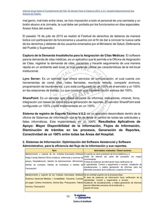 Informe Anual Sobre El Cumplimiento del Plan De Gestión Para la Vigencia 2015, E.S.E. Hospital Departamental San
Antonio de Pitalito.
53
mal genio, mal trato entre otras, se hizo imposición a todo el personal de una camiseta y un
botón alusivo a la Jornada, la cual debe ser portada por los funcionarios en días especiales.
Anexo fotos del evento.
El pasado 16 de julio de 2015 se realizó el Festival de derechos de deberos de manera
lúdica con participación de funcionarios y usuarios con el fin de dar a conocer la nueva carta
de los derechos y deberes de los usuarios emanados por el Ministerio de Salud, Defensoría
del Pueblo y Supersalud
Captura de la Demanda Insatisfecha para la Asignación de Citas Médicas: El software
para la demanda de citas médicas, es un aplicativo que le permite a la Oficina de Asignación
de Citas, registrar la demanda de citas, pacientes y hacerle seguimiento de una manera
rápida en un ambiente web local, lo cual pretende utilizar las características de la red local
institucional.
Lync Server: Es un servidor que ofrece servicios de comunicación, el cual cuenta con
herramientas de como chat, video llamadas, escritorio remoto, compartir archivos,
programación de reuniones etc. Lync está configurado en un 100% en el servidor y un 100%
en las estaciones de trabajo. Lo que concluye una implementación exitosa del 100%.
SharePoint: Es un servidor que ofrece servicios de informes, indicadores, intranet, foros,
integración con bases de datos para la generación de reportes. El servidor SharePoint está
configurado un 100% y está implementado en un 100%.
Sistema de registro de Soporte Técnico V 0.2: es un aplicativo desarrollado dentro de la
oficina de Sistemas de información con el fin de llevar el control de todas las solicitudes y
fallas informáticas. Esta implementado en un 100%. Resultados Aplicativos de
Apoyo: Mayor Disponibilidad de la Información, Flujos de Información,
Disminución de trámites en los procesos, Generación de Reportes,
Conectividad de un 100% entre todas las Áreas del Hospital.
2. Sistemas de Información: Optimización del Software Asistencial y Software
Administrativo, para la eficiencia del flujo de la información y sus reportes.
Ítem Actividades realizadas / Observaciones
Mantenimiento y soporte de los módulos licenciados Software
Índigo Crystal (Historia Clínica (médicos, enfermería y servicios de
apoyo), Hospitalización, Gestión de Autorizaciones, Admisiones,
Interfaz de contratos, Interfaz de inventarios e Interfaz de
Facturación)
El soporte se viene prestando de forma telefónica y a
través de Internet por parte del proveedor sin ningún
inconveniente.
El área de sistemas de información hace verificación de
la operatividad, Control y seguimiento a errores, instalación de
actualizaciones, y realiza generación de informes para los
diferentes procesos de la institución y soporte 24 horas.
Mantenimiento y soporte de los módulos licenciados Software
Dinámica Gerencial Módulos ( Contabilidad, Tesorería, Cuentas
por pagar, Cartera, Inventarios, Activos fijos, Presupuesto, Talento
Humano, Facturación)
No se contrató soporte con la empresa Syac.
El área de sistemas de información hace verificación de la
operatividad, Control y seguimiento a errores,
instalación de actualizaciones, y realiza generación de informes
para los diferentes procesos de la institución y
soporte 24 horas.
 