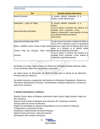 Informe Anual Sobre El Cumplimiento del Plan De Gestión Para la Vigencia 2015, E.S.E. Hospital Departamental San
Antonio de Pitalito.
54
Se Diseñó y se están implementando los Planes de Contingencia (fallas eléctricas, fallas
en los servidores, fallas en la red de datos, entre otros).
Se realiza tareas de Generación de bases de datos para el reporte de los diferentes
informes internos y externos.
Se realiza Inducción y capacitación del Sistema de Información Hospitalario y Sistema de
información administrativo (Procesos, Procedimientos, Software Institucional, y Acceso por
parte de los usuarios).
3. Gestión del Hardware y Software.
Soporte Técnico diario al Software Institucional Índigo Crystal, Índigo Génesis, Índigo Vie
ER y Dinámica.
Soporte Técnico diaria al Hardware de la Institución (Pc, Impresoras, Scanner)
Asesoría diaria de Temas de Ofimática.
Registro de actividades en aplicativo desarrollado en la por la oficina de Sistemas.
Configuración y Conexiones de Red.
Instalación e implementación de Nuevos Equipos.
Soporte Técnico 24 Horas 7 días de la semana.
Alimentación del Inventario de Equipos.
Ítem Actividades realizadas / Observaciones
Interface HIS Laboratorio Se encuentra totalmente implementado en la
Institución, y se están realizando pruebas.
Implementación y soporte del Módulos
Glosas software Índigo Crystal Génesis,
Se encuentra totalmente implementado en la
Institución.
El área de sistemas de información hace verificación de la
operatividad, Control y seguimiento a errores,
instalación de actualizaciones, y realiza generación de informes
para los diferentes procesos de la institución y
soporte 24 horas.
Implementación del Software Índigo Vie ERP
Módulos ( Contabilidad, Tesorería, Cuentas por pagar, Cartera,
Inventarios, Activos fijos, Presupuesto, Talento Humano,
Facturación)
Se realizó el proceso de suministro, e instalación del software, al
cierre de 2015 se desarrolló el proceso de implementación,
quedando para la vigencia 2016 los respectivos ajustes que se
generen en la articulación de los diferentes módulos
(Mantenimiento y Actualizaciones del Proveedor).
El área de sistemas de información hace verificación de la
operatividad, Control y seguimiento a errores, instalación de
actualizaciones y requerimiento de las áreas.
 