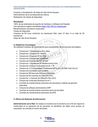 Informe Anual Sobre El Cumplimiento del Plan De Gestión Para la Vigencia 2015, E.S.E. Hospital Departamental San
Antonio de Pitalito.
55
Creación y Actualización de Hojas de Vida de los Equipos.
Administración de la correspondencia interna.
Realización de Copias de Seguridad.
Resultados:
100% de las solicitudes de soporte de hardware y Software del Hospital.
Link aplicativos registro actividades https://192.168.16.1/Solicitudes
Mantenimientos correctivos imprevistos
Copias de Seguridad
Limpieza de Kit fusor conductor de impresoras Dell, cada 10 días. A un total de 20
impresoras.
Hojas de vida de los Equipos.
4. Plataforma Tecnológica
Se realizaron estudios de conveniencia para actualización de los recursos tecnológico.
 Compra de 1 Fotocopiadora Rico afisio
 Compra de 7 Scanner HP 7000S2
 Compra de 4 Scanner HP SJ 5590
 Compra de 5 Impresoras Hp M602dn
 Compra de 8 Impresoras HP 3015dn
 Compra de 1 Impresoras HP Multifuncional Color
 Compra de 2 Discos Duros externos de 1 TB
 Compra de 14 Computadores ThinkCentre M73z ALL IN ONE Intel Core i5
 Compra de 6 portátiles Lenovo E440
 Compra de 200 licencias Antivirus Kaspersky
 Compra de 20 Licencias de OfficeStd 2013
 Compra de 1 Licencias de OfficePro Plus 2013
 Compra de 5 licencias Windows Pro 8.1
 Contrato de mantenimiento preventivo de servidores y pólizas de garantía
extendida.
 Compra de software administrativo ERP
 Contrato de mantenimiento preventivo de la red de datos
 Contrato de mantenimiento preventivo de UPS
5. Oficina de Sistemas de Información
Administración de la Red: Se realiza el monitorio de la red diario con el fin de mejorar la
continuidad en la operación de los servicios, se identifican las fallas como acceso no
autorizado, se controla en ancho de banda.
 