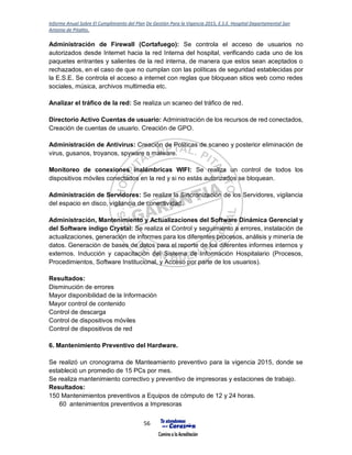 Informe Anual Sobre El Cumplimiento del Plan De Gestión Para la Vigencia 2015, E.S.E. Hospital Departamental San
Antonio de Pitalito.
56
Administración de Firewall (Cortafuego): Se controla el acceso de usuarios no
autorizados desde Internet hacia la red Interna del hospital, verificando cada uno de los
paquetes entrantes y salientes de la red interna, de manera que estos sean aceptados o
rechazados, en el caso de que no cumplan con las políticas de seguridad establecidas por
la E.S.E. Se controla el acceso a internet con reglas que bloquean sitios web como redes
sociales, música, archivos multimedia etc.
Analizar el tráfico de la red: Se realiza un scaneo del tráfico de red.
Directorio Activo Cuentas de usuario: Administración de los recursos de red conectados,
Creación de cuentas de usuario. Creación de GPO.
Administración de Antivirus: Creación de Políticas de scaneo y posterior eliminación de
virus, gusanos, troyanos, spyware o malware.
Monitoreo de conexiones inalámbricas WIFI: Se realiza un control de todos los
dispositivos móviles conectados en la red y si no estás autorizados se bloquean.
Administración de Servidores: Se realiza la Sincronización de los Servidores, vigilancia
del espacio en disco, vigilancia de conectividad.
Administración, Mantenimiento y Actualizaciones del Software Dinámica Gerencial y
del Software índigo Crystal: Se realiza el Control y seguimiento a errores, instalación de
actualizaciones, generación de informes para los diferentes procesos, análisis y minería de
datos. Generación de bases de datos para el reporte de los diferentes informes internos y
externos. Inducción y capacitación del Sistema de Información Hospitalario (Procesos,
Procedimientos, Software Institucional, y Acceso por parte de los usuarios).
Resultados:
Disminución de errores
Mayor disponibilidad de la Información
Mayor control de contenido
Control de descarga
Control de dispositivos móviles
Control de dispositivos de red
6. Mantenimiento Preventivo del Hardware.
Se realizó un cronograma de Manteamiento preventivo para la vigencia 2015, donde se
estableció un promedio de 15 PCs por mes.
Se realiza mantenimiento correctivo y preventivo de impresoras y estaciones de trabajo.
Resultados:
150 Mantenimientos preventivos a Equipos de cómputo de 12 y 24 horas.
60 antenimientos preventivos a Impresoras
 
