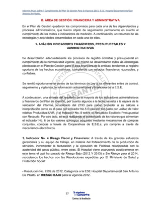 Informe Anual Sobre El Cumplimiento del Plan De Gestión Para la Vigencia 2015, E.S.E. Hospital Departamental San
Antonio de Pitalito.
57
B. ÁREA DE GESTIÓN: FINANCIERA Y ADMINISTRATIVA
En el Plan de Gestión quedaron los compromisos para cada una de las dependencias y
procesos administrativos, que fueron objeto de seguimiento permanente en cuanto al
cumplimiento de las metas e indicadores de medición. A continuación, un resumen de las
estrategias y actividades desarrolladas en cada una de ellas.
1. ANÀLISIS INDICADORES FINANCIEROS, PRESUPUESTALES Y
ADMINISTRATIVOS
Se desarrollaron adecuadamente los procesos de registro contable y presupuestal en
cumplimiento de la normatividad vigente, así mismo se desarrollaron todas las estrategias
planteadas en el Plan de Gestión para el área financiera de la entidad, tendientes al registro
oportuno de los hechos económicos, cumpliendo con estados financieros razonables, y
confiables.
Se remitió oportunamente dentro de los términos de Ley a los diferentes entes de control,
seguimiento y vigilancia, la información administrativa y financiera de la E.S.E.
A continuación, una síntesis del resultado de la mayoría de los indicadores administrativos
y financieros del Plan de Gestión, por cuanto algunos a la fecha se está a la espera de la
validación del informe consolidado del 2193 para poder proceder a su cálculo e
interpretación como es el caso del indicador No.5 Evolución del gasto por unidad de valor
relativo Producidas-UVR, y el Indicador No. 9 sobre el Resultado Equilibrio Presupuestal
con Recaudo. Por otro lado, se está realizando el consolidado de los valores que alimentan
el indicador No. 6 de los valores quirúrgico adquirido mediante mecanismos de compras
conjuntas, compras a través de Cooperativas de E.S.E.s; y/o compras a través de
mecanismos electrónicos.
1. Indicador No. 4 Riesgo Fiscal y Financiero: A través de los grandes esfuerzos
gerenciales y su equipo de trabajo, en materia del fortalecimiento de la producción de
servicios, incrementar la facturación y la ejecución de Políticas relacionadas con la
austeridad del gasto público, entre otras. El Hospital viene avanzando positivamente en
este tema el cual ha pasado de Riesgo Bajo (2012 Y 2013) a Sin Riesgo para el 2014,
recordemos los hechos con las Resoluciones expedidas por El Ministerio de Salud y
Protección Social:
- Resolución No. 2509 de 2012, Categoriza a la ESE Hospital Departamental San Antonio
De Pitalito, en RIESGO BAJO para la vigencia 2012.
 