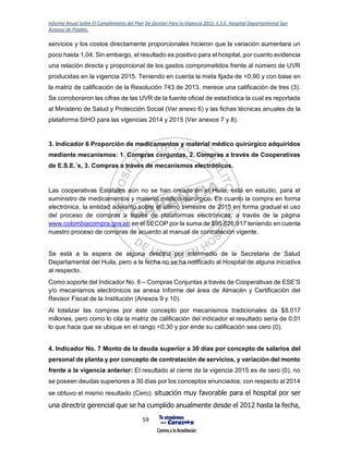 Informe Anual Sobre El Cumplimiento del Plan De Gestión Para la Vigencia 2015, E.S.E. Hospital Departamental San
Antonio de Pitalito.
59
servicios y los costos directamente proporcionales hicieron que la variación aumentara un
poco hasta 1,04. Sin embargo, el resultado es positivo para el hospital, por cuanto evidencia
una relación directa y proporcional de los gastos comprometidos frente al número de UVR
producidas en la vigencia 2015. Teniendo en cuenta la meta fijada de <0,90 y con base en
la matriz de calificación de la Resolución 743 de 2013, merece una calificación de tres (3).
Se corroboraron las cifras de las UVR de la fuente oficial de estadística la cual es reportada
al Ministerio de Salud y Protección Social (Ver anexo 6) y las fichas técnicas anuales de la
plataforma SIHO para las vigencias 2014 y 2015 (Ver anexos 7 y 8).
3. Indicador 6 Proporción de medicamentos y material médico quirúrgico adquiridos
mediante mecanismos: 1. Compras conjuntas, 2. Compras a través de Cooperativas
de E.S.E.´s, 3. Compras a través de mecanismos electrónicos.
Las cooperativas Estatales aún no se han creado en el Huila, está en estudio, para el
suministro de medicamentos y material médico-quirúrgico. En cuanto la compra en forma
electrónica, la entidad adelanto sobre el último trimestre de 2015 en forma gradual el uso
del proceso de compras a través de plataformas electrónicas, a través de la página
www.colombiacompra.gov.co en el SECOP por la suma de $95.626.917 teniendo en cuenta
nuestro proceso de compras de acuerdo al manual de contratación vigente.
Se está a la espera de alguna directriz por intermedio de la Secretaria de Salud
Departamental del Huila, pero a la fecha no se ha notificado al Hospital de alguna iniciativa
al respecto.
Como soporte del Indicador No. 6 – Compras Conjuntas a través de Cooperativas de ESE’S
y/o mecanismos electrónicos se anexa Informe del área de Almacén y Certificación del
Revisor Fiscal de la Institución (Anexos 9 y 10).
Al totalizar las compras por éste concepto por mecanismos tradicionales da $8.017
millones, pero como lo cita la matriz de calificación del indicador el resultado sería de 0,01
lo que hace que se ubique en el rango <0,30 y por ende su calificación sea cero (0).
4. Indicador No. 7 Monto de la deuda superior a 30 días por concepto de salarios del
personal de planta y por concepto de contratación de servicios, y variación del monto
frente a la vigencia anterior: El resultado al cierre de la vigencia 2015 es de cero (0), no
se poseen deudas superiores a 30 días por los conceptos enunciados; con respecto al 2014
se obtuvo el mismo resultado (Cero). situación muy favorable para el hospital por ser
una directriz gerencial que se ha cumplido anualmente desde el 2012 hasta la fecha,
 