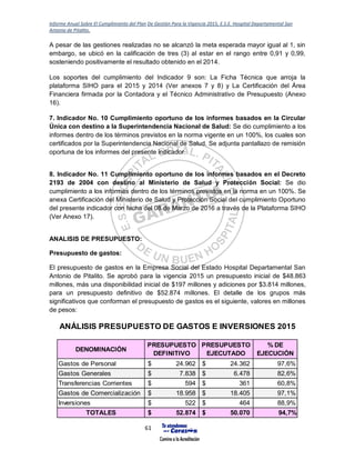Informe Anual Sobre El Cumplimiento del Plan De Gestión Para la Vigencia 2015, E.S.E. Hospital Departamental San
Antonio de Pitalito.
61
A pesar de las gestiones realizadas no se alcanzó la meta esperada mayor igual al 1, sin
embargo, se ubicó en la calificación de tres (3) al estar en el rango entre 0,91 y 0,99,
sosteniendo positivamente el resultado obtenido en el 2014.
Los soportes del cumplimiento del Indicador 9 son: La Ficha Técnica que arroja la
plataforma SIHO para el 2015 y 2014 (Ver anexos 7 y 8) y La Certificación del Área
Financiera firmada por la Contadora y el Técnico Administrativo de Presupuesto (Anexo
16).
7. Indicador No. 10 Cumplimiento oportuno de los informes basados en la Circular
Única con destino a la Superintendencia Nacional de Salud: Se dio cumplimiento a los
informes dentro de los términos previstos en la norma vigente en un 100%, los cuales son
certificados por la Superintendencia Nacional de Salud. Se adjunta pantallazo de remisión
oportuna de los informes del presente indicador.
8. Indicador No. 11 Cumplimiento oportuno de los informes basados en el Decreto
2193 de 2004 con destino al Ministerio de Salud y Protección Social: Se dio
cumplimiento a los informes dentro de los términos previstos en la norma en un 100%. Se
anexa Certificación del Ministerio de Salud y Protección Social del cumplimiento Oportuno
del presente indicador con fecha del 08 de Marzo de 2016 a través de la Plataforma SIHO
(Ver Anexo 17).
ANALISIS DE PRESUPUESTO:
Presupuesto de gastos:
El presupuesto de gastos en la Empresa Social del Estado Hospital Departamental San
Antonio de Pitalito. Se aprobó para la vigencia 2015 un presupuesto inicial de $48.863
millones, más una disponibilidad inicial de $197 millones y adiciones por $3.814 millones,
para un presupuesto definitivo de $52.874 millones. El detalle de los grupos más
significativos que conforman el presupuesto de gastos es el siguiente, valores en millones
de pesos:
DENOMINACIÓN
PRESUPUESTO
DEFINITIVO
PRESUPUESTO
EJECUTADO
% DE
EJECUCIÓN
Gastos de Personal 24.962$ 24.362$ 97,6%
Gastos Generales 7.838$ 6.478$ 82,6%
Transferencias Corrientes 594$ 361$ 60,8%
Gastos de Comercialización 18.958$ 18.405$ 97,1%
Inversiones 522$ 464$ 88,9%
TOTALES 52.874$ 50.070$ 94,7%
ANÁLISIS PRESUPUESTO DE GASTOS E INVERSIONES 2015
 