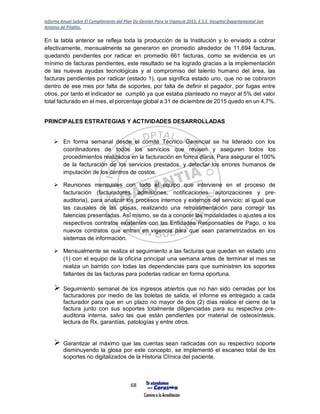 Informe Anual Sobre El Cumplimiento del Plan De Gestión Para la Vigencia 2015, E.S.E. Hospital Departamental San
Antonio de Pitalito.
68
En la tabla anterior se refleja toda la producción de la Institución y lo enviado a cobrar
efectivamente, mensualmente se generaron en promedio alrededor de 11.694 facturas,
quedando pendientes por radicar en promedio 661 facturas, como se evidencia es un
mínimo de facturas pendientes, este resultado se ha logrado gracias a la implementación
de las nuevas ayudas tecnológicas y al compromiso del talento humano del área, las
facturas pendientes por radicar (estado 1), que significa estado uno, que no se cobraron
dentro de ese mes por falta de soportes, por falta de definir el pagador, por fugas entre
otros, por tanto el indicador se cumplió ya que estaba planteado no mayor al 5% del valor
total facturado en el mes, el porcentaje global a 31 de diciembre de 2015 quedo en un 4,7%.
PRINCIPALES ESTRATEGIAS Y ACTIVIDADES DESARROLLADAS
 En forma semanal desde el comité Técnico Gerencial se ha liderado con los
coordinadores de todos los servicios que revisen y aseguren todos los
procedimientos realizados en la facturación en forma diaria. Para asegurar el 100%
de la facturación de los servicios prestados, y detectar los errores humanos de
imputación de los centros de costos.
 Reuniones mensuales con todo el equipo que interviene en el proceso de
facturación (facturadores, admisiones, notificaciones, autorizaciones y pre-
auditoria), para analizar los procesos internos y externos del servicio; al igual que
las causales de las glosas, realizando una retroalimentación para corregir las
falencias presentadas. Así mismo, se da a conocer las modalidades o ajustes a los
respectivos contratos existentes con las Entidades Responsables de Pago, o los
nuevos contratos que entran en vigencia para que sean parametrizados en los
sistemas de información.
 Mensualmente se realiza el seguimiento a las facturas que quedan en estado uno
(1) con el equipo de la oficina principal una semana antes de terminar el mes se
realiza un barrido con todas las dependencias para que suministren los soportes
faltantes de las facturas para poderlas radicar en forma oportuna.
 Seguimiento semanal de los ingresos abiertos que no han sido cerradas por los
facturadores por medio de las boletas de salida, el informe es entregado a cada
facturador para que en un plazo no mayor de dos (2) días realice el cierre de la
factura junto con sus soportes totalmente diligenciadas para su respectiva pre-
auditoria interna, salvo las que están pendientes por material de osteosíntesis,
lectura de Rx, garantías, patologías y entre otros.
 Garantizar al máximo que las cuentas sean radicadas con su respectivo soporte
disminuyendo la glosa por este concepto, se implementó el escaneo total de los
soportes no digitalizados de la Historia Clínica del paciente.
 