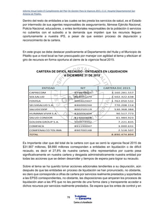 Informe Anual Sobre El Cumplimiento del Plan De Gestión Para la Vigencia 2015, E.S.E. Hospital Departamental San
Antonio de Pitalito.
78
Dentro del resto de entidades a las cuales se les presta los servicios de salud, es el Estado
por intermedio de sus agentes responsables de aseguramiento, llámese Ejército Nacional,
Policía Nacional, educadores, o entes territoriales responsables de la población ó servicios
no cubiertos con el subsidio a la demanda que impiden que los recursos lleguen
oportunamente a nuestra IPS, a pesar de que existan proceso de depuración y
reconocimiento de la cartera.
En este grupo se debe destacar positivamente al Departamento del Huila y el Municipio de
Pitalito que a nivel local se han preocupado por manejar con agilidad el tema y efectúan el
giro de recursos en forma oportuna al cierre de la vigencia fiscal 2015.
CARTERA DE DIFICIL RECAUDO - ENTIDADES EN LIQUIDACION
A DICIEMBRE 31 DE 2015
Es Importante citar que del total de la cartera con que se cerró la vigencia fiscal 2015 de
$31.907 millones, $8.890 millones corresponden a entidades en liquidación o de difícil
recaudo, es decir el 27,8% de nuestra cartera, cifra representativa por cuanto pesa
significativamente en nuestra cartera y desgasta administrativamente nuestra entidad por
todas las acciones que se deben desarrollar y tiempos de espera para lograr su recaudo.
Sobre el tema se ha querido tomar acciones adicionales tendientes a su depuración, aún
después de que las entidades en proceso de liquidación se han pronunciado, no obstante,
es claro que corresponde a cifras de cartera por servicios realmente prestados y soportados
a las EPSS correspondientes, no obstante, las disposiciones que amparan los procesos de
liquidación atan a las IPS que no les permite de una forma clara y transparente acceder a
dichos recursos por servicios realmente prestados. Se espera que los entes de control y en
ENTIDAD NIT CARTERA DIC 2015
CAPRECOM 899999026 3.160.281.557
SOLSALUD 804001273 2.502.322.638
FOSYGA 900462447 1.762.050.532
SELVASALUD S.A. 846000244 770.208.114
SALUDCOOP 800250119 530.368.384
HUMANA VIVIR S.A. 830006404 90.517.773
SALUD CONDOR 814000608 61.984.923
GOLDEN GROUP S.A. 900074992 7.221.835
COMFACA 891190047 3.000.631
COMFENALCO TOLIMA 890700148 2.518.507
TOTAL 8.890.474.894
 