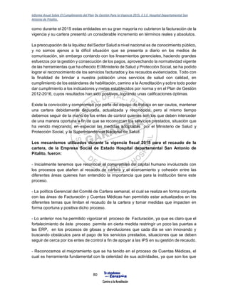Informe Anual Sobre El Cumplimiento del Plan De Gestión Para la Vigencia 2015, E.S.E. Hospital Departamental San
Antonio de Pitalito.
80
como durante el 2015 estas entidades en su gran mayoría no cubrieron la facturación de la
vigencia y su cartera presentó un considerable incremento en términos reales y absolutos.
La preocupación de la liquidez del Sector Salud a nivel nacional es de conocimiento público,
y no somos ajenos a la difícil situación que se presenta a diario en los medios de
comunicación, sin embargo contando con los lineamientos gerenciales, haciendo grandes
esfuerzos por la gestión y consecución de los pagos, aprovechando la normatividad vigente
de las herramientas que ha ofrecido El Ministerio de Salud y Protección Social, se ha podido
lograr el reconocimiento de los servicios facturados y los recaudos evidenciados. Todo con
la finalidad de brindar a nuestra población unos servicios de salud con calidad, en
cumplimiento de los estándares de habilitación, camino a la Acreditación y sobre todo poder
dar cumplimiento a los indicadores y metas establecidos por norma y en el Plan de Gestión
2012-2016, cuyos resultados han sido positivos, logrando unas calificaciones óptimas.
Existe la convicción y compromiso por parte del equipo de trabajo en ser cautos, mantener
una cartera debidamente depurada, actualizada y reconocida, pero al mismo tiempo
debemos seguir de la mano de los entes de control quienes son los que deben interceder
de una manera oportuna a fin de que se reconozcan los servicios prestados, situación que
ha venido mejorando, en especial las medidas adoptadas por el Ministerio de Salud y
Protección Social, y la Superintendencia Nacional de Salud.
Los mecanismos utilizados durante la vigencia fiscal 2015 para el recaudo de la
cartera, de la Empresa Social de Estado Hospital departamental San Antonio de
Pitalito, fueron:
- Inicialmente tenemos que reconocer el compromiso del capital humano involucrado con
los procesos que atañen al recaudo de cartera y el acercamiento y cohesión entre las
diferentes áreas quienes han entendido la importancia que para la institución tiene este
proceso.
- La política Gerencial del Comité de Cartera semanal, el cual se realiza en forma conjunta
con las áreas de Facturación y Cuentas Médicas han permitido estar actualizados en los
diferentes temas que limitan el recaudo de la cartera y tomar medidas que impacten en
forma oportuna y positiva dicho proceso.
- Lo anterior nos ha permitido vigorizar el proceso de Facturación, ya que es claro que el
fortalecimiento de éste proceso permite en cierta medida restringir un poco las puertas a
las ERP, en los procesos de glosas y devoluciones que cada día se van innovando y
buscando obstáculos para el pago de los servicios prestados, situaciones que se deben
seguir de cerca por los entes de control a fin de apoyar a las IPS en su gestión de recaudo.
- Reconocemos el mejoramiento que se ha tenido en el proceso de Cuentas Médicas, el
cual es herramienta fundamental con la celeridad de sus actividades, ya que son los que
 