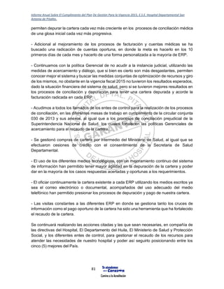 Informe Anual Sobre El Cumplimiento del Plan De Gestión Para la Vigencia 2015, E.S.E. Hospital Departamental San
Antonio de Pitalito.
81
permiten depurar la cartera cada vez más creciente en los procesos de conciliación médica
de una glosa inicial cada vez más progresiva.
- Adicional al mejoramiento de los procesos de facturación y cuentas médicas se ha
buscado una radicación de cuentas oportuna, en donde la meta es hacerlo en los 10
primeros días de cada mes y hacerlo de una forma personalizada a la mayoría de ERP.
- Continuamos con la política Gerencial de no acudir a la instancia judicial, utilizando las
medidas de acercamiento y diálogo, que si bien es cierto son más desgastantes, permiten
conocer mejor el sistema y buscar las medidas conjuntas de optimización de recursos y giro
de los mismos, no obstante en la vigencia fiscal 2015 no tuvieron los resultados esperados,
dado la situación financiera del sistema de salud, pero si se tuvieron mejores resultados en
los procesos de conciliación y depuración para tener una cartera depurada y acorde la
facturación radicada en cada ERP.
- Acudimos a todos los llamados de los entes de control para la realización de los procesos
de conciliación, en las diferentes mesas de trabajo en cumplimiento de la circular conjunta
030 de 2013 y sus anexos, al igual que a los procesos de conciliación prejudicial de la
Superintendencia Nacional de Salud, los cuales fortalecen las políticas Gerenciales de
acercamiento para el recaudo de la cartera.
- Se gestionó compras de cartera por intermedio del Ministerio de Salud, al igual que se
efectuaron cesiones de crédito con el consentimiento de la Secretaria de Salud
Departamental.
- El uso de los diferentes medios tecnológicos, con un mejoramiento continuo del sistema
de información han permitido tener mayor agilidad en la depuración de la cartera y poder
dar en la mayoría de los casos respuestas acertadas y oportunas a los requerimientos.
- El oficiar continuamente la cartera existente a cada ERP utilizando los medios escritos ya
sea el correo electrónico o documental, acompañados del uso adecuado del medio
telefónico han permitido presionar los procesos de depuración y pago de nuestra cartera.
- Las visitas constantes a las diferentes ERP en donde se gestiona tanto los cruces de
información como el pago oportuno de la cartera ha sido una herramienta que ha fortalecido
el recaudo de la cartera.
Se continuará realizando las acciones citadas y las que sean necesarias, en compañía de
las directivas del Hospital, El Departamento del Huila, El Ministerio de Salud y Protección
Social, y los diferentes entes de control, para gestionar el recaudo de los recursos para
atender las necesidades de nuestro hospital y poder así seguirlo posicionando entre los
cinco (5) mejores del País.
 