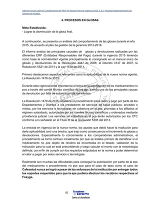 Informe Anual Sobre El Cumplimiento del Plan De Gestión Para la Vigencia 2015, E.S.E. Hospital Departamental San
Antonio de Pitalito.
82
4. PROCESOS EN GLOSAS
Meta Establecida:
- Lograr la disminución de la glosa final.
A continuación, se presenta un análisis del comportamiento de las glosas durante el año
2015, de acuerdo al plan de gestión de la gerencia 2012-2016.
El informe analiza las principales causales de glosas y devoluciones radicadas por las
diferentes ERP (Entidades Responsables del Pago) durante la vigencia 2015 teniendo
como base la normatividad vigente principalmente lo consignado en el manual único de
glosas y devoluciones de la Resolución 3047 de 2008, el Decreto 4747 de 2007, la
Resolución 5521 de 2013 y la Ley 1438 de 2011.
Primero destacamos aspectos relevantes como la aplicabilidad de la nueva norma vigente,
La Resolución 1479 de 2015.
Durante esta vigencia tomó importancia el tema de la autorización de los medicamentos no
pos a través del comité técnico científico de las eps, siendo una de las principales causas
de devolución por falta de autorización de los mismos.
La Resolución 1479 de 2015 establece el procedimiento para cobro y pago por parte de los
Departamentos y Distritos a los prestadores de servicios de salud públicos, privados o
mixtos, por los servicios o tecnologías sin cobertura en el pos, provistas a los afiliados al
régimen subsidiado, autorizadas por los comités técnico científicos u ordenados mediante
providencia judicial. Los servicios sin cobertura en el pos serán autorizados por los CTC
conforme a lo señalado en el Titulo III de la resolución 5395 del 2013.
La entrada en vigencia de la nueva norma, los ajustes que debió hacer la institución para
darle aplicabilidad creó una brecha, que trajo como consecuencia el incremento la glosas y
devoluciones. Especialmente lo concerniente a los comparadores administrativos, el
procedimiento se tornó confuso inicialmente por qué se trataba primero de identificar si el
medicamento no pos objeto de recobro se encontraba en el listado, validación de la
indicación para la cual se está prescribiendo y luego calcular el monto con la metodología
definida; con el fin de cumplir con los requisitos estipulados en la norma y poder determinar
el valor a pagar por estos servicios o tecnologías.
Realmente son muchas las dificultades para conseguir la autorización por parte de la eps
del medicamento o procedimiento no pos que para el caso de epss como el caso de
Cafesalud nunca se logró a pesar de los esfuerzos de la institución por entregar todos
los soportes requeridos para que la eps pudiera efectuar los recobros respectivos al
Fosyga.
 