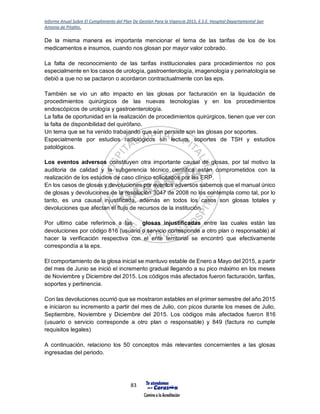 Informe Anual Sobre El Cumplimiento del Plan De Gestión Para la Vigencia 2015, E.S.E. Hospital Departamental San
Antonio de Pitalito.
83
De la misma manera es importante mencionar el tema de las tarifas de los de los
medicamentos e insumos, cuando nos glosan por mayor valor cobrado.
La falta de reconocimiento de las tarifas institucionales para procedimientos no pos
especialmente en los casos de urología, gastroenterología, imagenología y perinatología se
debió a que no se pactaron o acordaron contractualmente con las eps.
También se vio un alto impacto en las glosas por facturación en la liquidación de
procedimientos quirúrgicos de las nuevas tecnologías y en los procedimientos
endoscópicos de urología y gastroenterología.
La falta de oportunidad en la realización de procedimientos quirúrgicos, tienen que ver con
la falta de disponibilidad del quirófano.
Un tema que se ha venido trabajando que aún persiste son las glosas por soportes.
Especialmente por estudios radiológicos sin lectura, soportes de TSH y estudios
patológicos.
Los eventos adversos constituyen otra importante causal de glosas, por tal motivo la
auditoria de calidad y la subgerencia técnico científica están comprometidos con la
realización de los estudios de caso clínico solicitados por las ERP.
En los casos de glosas y devoluciones por eventos adversos sabemos que el manual único
de glosas y devoluciones de la resolución 3047 de 2008 no los contempla como tal, por lo
tanto, es una causal injustificada, además en todos los casos son glosas totales y
devoluciones que afectan el flujo de recursos de la institución.
Por ultimo cabe referirnos a las glosas injustificadas entre las cuales están las
devoluciones por código 816 (usuario o servicio corresponde a otro plan o responsable) al
hacer la verificación respectiva con el ente territorial se encontró que efectivamente
correspondía a la eps.
El comportamiento de la glosa inicial se mantuvo estable de Enero a Mayo del 2015, a partir
del mes de Junio se inició el incremento gradual llegando a su pico máximo en los meses
de Noviembre y Diciembre del 2015. Los códigos más afectados fueron facturación, tarifas,
soportes y pertinencia.
Con las devoluciones ocurrió que se mostraron estables en el primer semestre del año 2015
e iniciaron su incremento a partir del mes de Julio, con picos durante los meses de Julio,
Septiembre, Noviembre y Diciembre del 2015. Los códigos más afectados fueron 816
(usuario o servicio corresponde a otro plan o responsable) y 849 (factura no cumple
requisitos legales)
A continuación, relaciono los 50 conceptos más relevantes concernientes a las glosas
ingresadas del periodo.
 