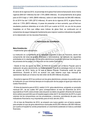 Informe Anual Sobre El Cumplimiento del Plan De Gestión Para la Vigencia 2015, E.S.E. Hospital Departamental San
Antonio de Pitalito.
87
Al cierre de la vigencia 2012, el porcentaje de la glosa final sobre la facturación de la misma
vigencia ($40.521 millones) fue del 1,70% ($690 millones). El comportamiento de la glosa
para el 2013 bajó a 1,46% ($649 millones), sobre el valor facturado de $44.495 millones.
En el 2014 fue del 1,39% ($712 millones). Al cierre de la vigencia 2015, la glosa final se
ubicó en 1,70% ($970 millones). A pesar de presentar un leve aumento, que al final son
resultados positivos obtenidos en el año 2015 por cuanto la E.S.E. es uno de los pocos
hospitales en el País que refleja esos índices de glosa final; se continuará con el
compromiso de seguir trabajando fuertemente para mejorar nuestros indicadores de gestión
en lo relacionado con los recursos financieros.
5. PROCESOS EN TESORERIA
Meta Establecida:
- Implementar giros electrónicos.
La institución en cumplimiento de la estrategia asignada al área de Tesorería, dentro del
componente del área de gestión financiera y administrativa, ha realizado las siguientes
actividades en lo relacionado con los giros electrónicos buscando minimizar los tiempos en
los procesos de los pagos y la reducción en los costos financieros.
- Desde el mes de agosto de 2012, se firmó el convenio con el Banco Popular para la
realización de giros electrónicos. La implementación final de la estrategia inició en el mes
de octubre de 2012, fecha en la cual el Banco Popular Finalmente avaló los giros
electrónicos. Durante el 2013 se avanzó con este sistema cuyo tope mensual de
operaciones fijado por el banco fue del orden de $3.200 millones de pesos.
- Durante la vigencia 2014 se continuó con los giros electrónicos, proceso muy positivo para
la Institución ya que minimiza tiempos en la ejecución de los pagos al igual que reduce los
costos financieros.
- El área de tesorería para el 2014, realizó 2.414 giros electrónicos, arrojando un promedio
mensual 201, de los cuales 407 giros correspondieron al mes de Diciembre de 2014,
equivalente al 16,8% sobre el total; esta situación se debió a la gestión eficiente del recaudo
de la cartera que permitió que el hospital pagara antes del 31 de diciembre de 2014 un gran
volumen de los compromisos con los proveedores, y terceros; permitiendo de paso unos
indicadores financieros muy importantes para el inicio del año 2015.
- En el mes de Diciembre de 2014, se empezó una nueva gestión con el banco popular,
para ampliar el cupo de giros electrónicos mensuales de $3.200 millones a $5.000 millones;
por cuanto el hospital ha venido presentando un crecimiento acelerado en toda su actividad
financiera.
 