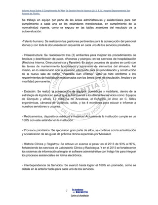 Informe Anual Sobre El Cumplimiento del Plan De Gestión Para la Vigencia 2015, E.S.E. Hospital Departamental San
Antonio de Pitalito.
7
Se trabajó en equipo por parte de las áreas administrativas y asistenciales para dar
cumplimiento a cada uno de los estándares mencionados, en cumplimiento de la
normatividad vigente, como se expuso en las tablas anteriores del resultado de la
autoevaluación:
-Talento humano: Se realizaron las gestiones pertinentes para la consecución del personal
idóneo y con toda la documentación requerida en cada uno de los servicios prestados.
- Infraestructura: Se readecuaron tres (3) ambientes para mejorar los procedimientos de
limpieza y desinfección de patos, riñoneras y pisingos; en los servicios de hospitalización
(Medicina Interna, Ginecobstetricia y Pensión). En éstos procesos de ajustes se contó con
las tareas de mantenimiento hospitalario y suministro de elementos del almacén. Así
mismo, en lo relacionado con la inversión efectuada para la remodelación y construcción
de la nueva sala de recibo “Plazoleta San Antonio”; ésta se hizo conforme a los
requerimientos de habilitación relacionados con las áreas libres de circulación, limpias y de
movilidad permanente.
- Dotación: Se realizó la consecución de equipos biomédicos y mobiliario, dentro de la
estrategia de logística en salud, que es transversal a los diferentes servicios como: Equipos
de Cómputo y afines, La máquina de Anestesia, el Ecógrafo, el Arco en C, Sillas
ergonómicas, cámaras de vigilancia, sofás, y los 4 monitores para educar e informar a
nuestros servidores y usuarios.
- Medicamentos, dispositivos médicos e insumos: Actualmente la institución cumple en un
100% con este estándar en la institución.
- Procesos prioritarios: Se ejecutaron gran parte de ellos, se continua con la actualización
y socialización de las guías de práctica clínica expedidas por Minsalud.
- Historia Clínica y Registros: Se obtuvo un avance al pasar en el 2013 de 93% al 97%,
fortaleciendo los servicios de Laboratorio Clínico y Radiología. Y en el 2015 se fortalecieron
los sistemas de información al migrar el software administrativo con Índigo Vie para integrar
los procesos asistenciales en forma electrónica.
- Interdependencia de Servicios: Se avanzó hasta lograr el 100% en promedio, como se
detalla en la anterior tabla para cada uno de los servicios.
 