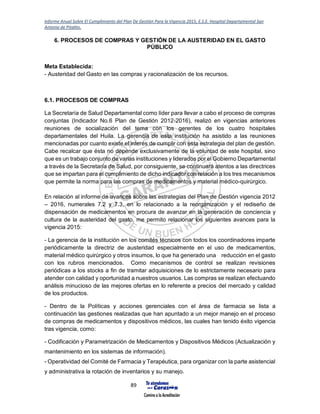 Informe Anual Sobre El Cumplimiento del Plan De Gestión Para la Vigencia 2015, E.S.E. Hospital Departamental San
Antonio de Pitalito.
89
6. PROCESOS DE COMPRAS Y GESTIÓN DE LA AUSTERIDAD EN EL GASTO
PÚBLICO
Meta Establecida:
- Austeridad del Gasto en las compras y racionalización de los recursos.
6.1. PROCESOS DE COMPRAS
La Secretaría de Salud Departamental como líder para llevar a cabo el proceso de compras
conjuntas (Indicador No.6 Plan de Gestión 2012-2016), realizó en vigencias anteriores
reuniones de socialización del tema con los gerentes de los cuatro hospitales
departamentales del Huila. La gerencia de esta institución ha asistido a las reuniones
mencionadas por cuanto existe el interés de cumplir con esta estrategia del plan de gestión.
Cabe recalcar que ésta no depende exclusivamente de la voluntad de este hospital, sino
que es un trabajo conjunto de varias instituciones y liderados por el Gobierno Departamental
a través de la Secretaría de Salud, por consiguiente, se continuará atentos a las directrices
que se impartan para el cumplimiento de dicho indicador con relación a los tres mecanismos
que permite la norma para las compras de medicamentos y material médico-quirúrgico.
En relación al informe de avances sobre las estrategias del Plan de Gestión vigencia 2012
– 2016, numerales 7.2 y 7.3, en lo relacionado a la reorganización y el rediseño de
dispensación de medicamentos en procura de avanzar en la generación de conciencia y
cultura de la austeridad del gasto, me permito relacionar los siguientes avances para la
vigencia 2015:
- La gerencia de la institución en los comités técnicos con todos los coordinadores imparte
periódicamente la directriz de austeridad especialmente en el uso de medicamentos,
material médico quirúrgico y otros insumos, lo que ha generado una reducción en el gasto
con los rubros mencionados. Como mecanismos de control se realizan revisiones
periódicas a los stocks a fin de tramitar adquisiciones de lo estrictamente necesario para
atender con calidad y oportunidad a nuestros usuarios. Las compras se realizan efectuando
análisis minucioso de las mejores ofertas en lo referente a precios del mercado y calidad
de los productos.
- Dentro de la Políticas y acciones gerenciales con el área de farmacia se lista a
continuación las gestiones realizadas que han apuntado a un mejor manejo en el proceso
de compras de medicamentos y dispositivos médicos, las cuales han tenido éxito vigencia
tras vigencia, como:
- Codificación y Parametrización de Medicamentos y Dispositivos Médicos (Actualización y
mantenimiento en los sistemas de información).
- Operatividad del Comité de Farmacia y Terapéutica, para organizar con la parte asistencial
y administrativa la rotación de inventarios y su manejo.
 