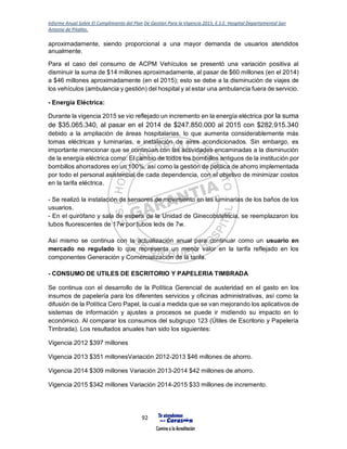 Informe Anual Sobre El Cumplimiento del Plan De Gestión Para la Vigencia 2015, E.S.E. Hospital Departamental San
Antonio de Pitalito.
92
aproximadamente, siendo proporcional a una mayor demanda de usuarios atendidos
anualmente.
Para el caso del consumo de ACPM Vehículos se presentó una variación positiva al
disminuir la suma de $14 millones aproximadamente, al pasar de $60 millones (en el 2014)
a $46 millones aproximadamente (en el 2015); esto se debe a la disminución de viajes de
los vehículos (ambulancia y gestión) del hospital y al estar una ambulancia fuera de servicio.
- Energía Eléctrica:
Durante la vigencia 2015 se vio reflejado un incremento en la energía eléctrica por la suma
de $35.065.340, al pasar en el 2014 de $247.850.000 al 2015 con $282.915.340
debido a la ampliación de áreas hospitalarias, lo que aumenta considerablemente más
tomas eléctricas y luminarias, e instalación de aires acondicionados. Sin embargo, es
importante mencionar que se continúan con las actividades encaminadas a la disminución
de la energía eléctrica como: El cambio de todos los bombillos antiguos de la institución por
bombillos ahorradores en un 100%, así como la gestión de política de ahorro implementada
por todo el personal asistencial de cada dependencia, con el objetivo de minimizar costos
en la tarifa eléctrica.
- Se realizó la instalación de sensores de movimiento en las luminarias de los baños de los
usuarios.
- En el quirófano y sala de espera de la Unidad de Ginecobstetricia, se reemplazaron los
tubos fluorescentes de 17w por tubos leds de 7w.
Así mismo se continua con la actualización anual para continuar como un usuario en
mercado no regulado lo que representa un menor valor en la tarifa reflejado en los
componentes Generación y Comercialización de la tarifa.
- CONSUMO DE UTILES DE ESCRITORIO Y PAPELERIA TIMBRADA
Se continua con el desarrollo de la Política Gerencial de austeridad en el gasto en los
insumos de papelería para los diferentes servicios y oficinas administrativas, así como la
difusión de la Política Cero Papel, la cual a medida que se van mejorando los aplicativos de
sistemas de información y ajustes a procesos se puede ir midiendo su impacto en lo
económico. Al comparar los consumos del subgrupo 123 (Útiles de Escritorio y Papelería
Timbrada). Los resultados anuales han sido los siguientes:
Vigencia 2012 $397 millones
Vigencia 2013 $351 millonesVariación 2012-2013 $46 millones de ahorro.
Vigencia 2014 $309 millones Variación 2013-2014 $42 millones de ahorro.
Vigencia 2015 $342 millones Variación 2014-2015 $33 millones de incremento.
 