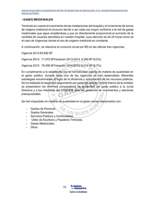 Informe Anual Sobre El Cumplimiento del Plan De Gestión Para la Vigencia 2015, E.S.E. Hospital Departamental San
Antonio de Pitalito.
93
- GASES MEDICINALES
Teniendo en cuenta el crecimiento de las instalaciones del hospital y el incremento de tomas
de oxigeno medicinal el consumo tiende a ser cada vez mayor conforme a la red de gases
medicinales que sigue ampliándose y que es directamente proporcional al aumento de la
cantidad de usuarios atendidos en nuestro hospital, cuya atención es de 24 horas como es
el caso de Urgencias donde el uso de oxigeno medicinal es constante.
A continuación, se relaciona el consumo anual por M3 en las últimas tres vigencias:
Vigencia 2013:65.692 M3
Vigencia 2014: 71.972 M3
Variación 2013-2014: 6.280 M3
(9,5%)
Vigencia 2015: 78.288 M3
Variación 2014-2015: 6.316 M3
(8,7%)
En cumplimiento a lo establecido por la normatividad vigente en materia de austeridad en
el gasto público, durante cada una de las vigencias se han desarrollado diferentes
estrategias encaminadas al logro de la eficiencia y optimización de los recursos públicos.
Se ha realizado el respectivo seguimiento por parte del Jefe de Control Interno de la entidad,
se presentaron los informes comparativos de austeridad del gasto público a la Junta
Directiva y a los miembros del CONDFIS para las gestiones de movimientos y adiciones
presupuestales.
Se han impactado en materia de austeridad en el gasto rubros relacionados con:
- Gastos de Personal.
- Gastos Generales.
- Servicios Públicos y Combustibles.
- Útiles de Escritorio y Papelería Timbrada.
- Gases Medicinales.
- Otros.
 