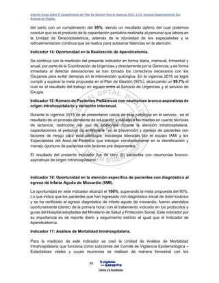 Informe Anual Sobre El Cumplimiento del Plan De Gestión Para la Vigencia 2015, E.S.E. Hospital Departamental San
Antonio de Pitalito.
95
del parto con un cumplimiento del 95%, siendo un resultado óptimo del cual podemos
concluir que es el producto de la capacitación periódica realizada al personal que labora en
la Unidad de Ginecoobstetricia, además de la Idoneidad de los especialistas y la
retroalimentación continua que se realiza para subsanar falencias en la atención.
Indicador 14: Oportunidad en la Realización de Apendicetomía.
Se continúa con la medición del presente indicador en forma diaria, mensual, trimestral y
anual, por parte de la Coordinación de Urgencias y directamente por la Gerencia; y de forma
inmediata al detectar desviaciones se han tomado los correctivos necesarios con los
Cirujanos para evitar demoras en la intervención quirúrgica. En la vigencia 2015 se logró
cumplir y superar la meta propuesta en el Plan de Gestión (90%), alcanzando un 99.7% el
cual es el resultado del trabajo en equipo entre el Servicio de Urgencias y el servicio de
Cirugía.
Indicador 15: Número de Pacientes Pediátricos con neumonías bronco-aspirativas de
origen Intrahospitalario y variación interanual.
Durante la vigencia 2015 no se presentaron casos de esta patología en el servicio, es el
resultado de un proceso constante de educación y cuidado a las madres en cuanto técnicas
de lactancia, restricción del uso de biberones durante la atención intrahospitalaria,
capacitaciones al personal de enfermería en la prevención y manejo de pacientes con
factores de riesgo para esta patología, estrategia lideradas por el equipo IAMI y los
Especialistas del Área de Pediatría que trabajan constantemente en la identificación y
manejo oportuno de pacientes con factores pre disponentes.
El resultado del presente indicador fue de cero (0) pacientes con neumonías bronco-
aspirativas de origen Intrahospitalario.
Indicador 16: Oportunidad en la atención específica de pacientes con diagnóstico al
egreso de Infarto Agudo de Miocardio (IAM).
La oportunidad en este indicador alcanzó el 100%, superando la meta propuesta del 90%.
Lo que indica que los pacientes que han ingresado con diagnóstico inicial de dolor torácico
y se ha verificado al egreso diagnóstico de infarto agudo de miocardio, fueron atendidos
oportunamente (dentro de la primera hora) con el tratamiento indicado en los protocolos y
guías del Hospital adoptadas del Ministerio de Salud y Protección Social. Este indicador por
su importancia es de reporte diario y seguimiento estricto al igual que el Indicador de
Apendicetomía.
Indicador 17: Análisis de Mortalidad Intrahospitalaria.
Para la medición de este indicador se creó la Unidad de Análisis de Mortalidad
Intrahospitalaria que funciona como subcomité del Comité de Vigilancia Epidemiológica –
Estadísticas vitales y cuyas reuniones se realizan de manera trimestral con los
 