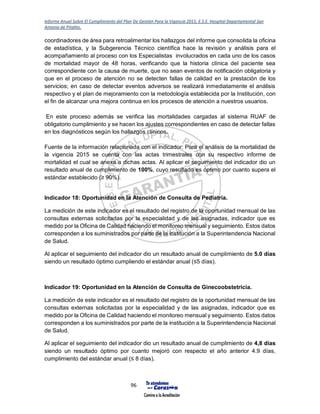 Informe Anual Sobre El Cumplimiento del Plan De Gestión Para la Vigencia 2015, E.S.E. Hospital Departamental San
Antonio de Pitalito.
96
coordinadores de área para retroalimentar los hallazgos del informe que consolida la oficina
de estadística, y la Subgerencia Técnico científica hace la revisión y análisis para el
acompañamiento al proceso con los Especialistas involucrados en cada uno de los casos
de mortalidad mayor de 48 horas, verificando que la historia clínica del paciente sea
correspondiente con la causa de muerte, que no sean eventos de notificación obligatoria y
que en el proceso de atención no se detecten fallas de calidad en la prestación de los
servicios; en caso de detectar eventos adversos se realizará inmediatamente el análisis
respectivo y el plan de mejoramiento con la metodología establecida por la Institución, con
el fin de alcanzar una mejora continua en los procesos de atención a nuestros usuarios.
En este proceso además se verifica las mortalidades cargadas al sistema RUAF de
obligatorio cumplimiento y se hacen los ajustes correspondientes en caso de detectar fallas
en los diagnósticos según los hallazgos clínicos.
Fuente de la información relacionada con el indicador: Para el análisis de la mortalidad de
la vigencia 2015 se cuenta con las actas trimestrales con su respectivo informe de
mortalidad el cual se anexa a dichas actas. Al aplicar el seguimiento del indicador dio un
resultado anual de cumplimiento de 100%, cuyo resultado es óptimo por cuanto supera el
estándar establecido (≥ 90%).
Indicador 18: Oportunidad en la Atención de Consulta de Pediatría.
La medición de este indicador es el resultado del registro de la oportunidad mensual de las
consultas externas solicitadas por la especialidad y de las asignadas, indicador que es
medido por la Oficina de Calidad haciendo el monitoreo mensual y seguimiento. Estos datos
corresponden a los suministrados por parte de la institución a la Superintendencia Nacional
de Salud.
Al aplicar el seguimiento del indicador dio un resultado anual de cumplimiento de 5.0 días
siendo un resultado óptimo cumpliendo el estándar anual (≤5 días).
Indicador 19: Oportunidad en la Atención de Consulta de Ginecoobstetricia.
La medición de este indicador es el resultado del registro de la oportunidad mensual de las
consultas externas solicitadas por la especialidad y de las asignadas, indicador que es
medido por la Oficina de Calidad haciendo el monitoreo mensual y seguimiento. Estos datos
corresponden a los suministrados por parte de la institución a la Superintendencia Nacional
de Salud.
Al aplicar el seguimiento del indicador dio un resultado anual de cumplimiento de 4,8 días
siendo un resultado óptimo por cuanto mejoró con respecto el año anterior 4.9 días,
cumplimiento del estándar anual (≤ 8 días).
 