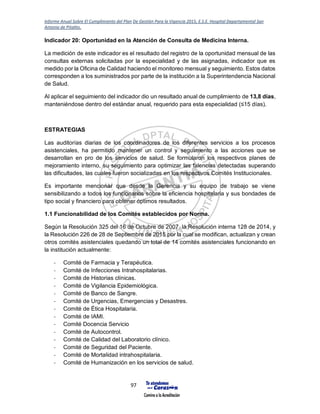 Informe Anual Sobre El Cumplimiento del Plan De Gestión Para la Vigencia 2015, E.S.E. Hospital Departamental San
Antonio de Pitalito.
97
Indicador 20: Oportunidad en la Atención de Consulta de Medicina Interna.
La medición de este indicador es el resultado del registro de la oportunidad mensual de las
consultas externas solicitadas por la especialidad y de las asignadas, indicador que es
medido por la Oficina de Calidad haciendo el monitoreo mensual y seguimiento. Estos datos
corresponden a los suministrados por parte de la institución a la Superintendencia Nacional
de Salud.
Al aplicar el seguimiento del indicador dio un resultado anual de cumplimiento de 13,8 días,
manteniéndose dentro del estándar anual, requerido para esta especialidad (≤15 días).
ESTRATEGIAS
Las auditorías diarias de los coordinadores de los diferentes servicios a los procesos
asistenciales, ha permitido mantener un control y seguimiento a las acciones que se
desarrollan en pro de los servicios de salud. Se formularon los respectivos planes de
mejoramiento interno, su seguimiento para optimizar las falencias detectadas superando
las dificultades, las cuales fueron socializadas en los respectivos Comités Institucionales.
Es importante mencionar que desde la Gerencia y su equipo de trabajo se viene
sensibilizando a todos los funcionarios sobre la eficiencia hospitalaria y sus bondades de
tipo social y financiero para obtener óptimos resultados.
1.1 Funcionabilidad de los Comités establecidos por Norma.
Según la Resolución 325 del 16 de Octubre de 2007, la Resolución interna 128 de 2014, y
la Resolución 226 de 28 de Septiembre de 2015 por la cual se modifican, actualizan y crean
otros comités asistenciales quedando un total de 14 comités asistenciales funcionando en
la institución actualmente:
- Comité de Farmacia y Terapéutica.
- Comité de Infecciones Intrahospitalarias.
- Comité de Historias clínicas.
- Comité de Vigilancia Epidemiológica.
- Comité de Banco de Sangre.
- Comité de Urgencias, Emergencias y Desastres.
- Comité de Ética Hospitalaria.
- Comité de IAMI.
- Comité Docencia Servicio
- Comité de Autocontrol.
- Comité de Calidad del Laboratorio clínico.
- Comité de Seguridad del Paciente.
- Comité de Mortalidad intrahospitalaria.
- Comité de Humanización en los servicios de salud.
 