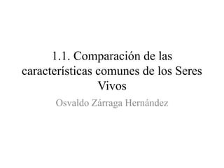 1.1. Comparación de las
características comunes de los Seres
Vivos
Osvaldo Zárraga Hernández
 