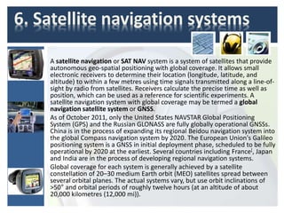 6. Satellite navigation systems
A satellite navigation or SAT NAV system is a system of satellites that provide
autonomous geo-spatial positioning with global coverage. It allows small
electronic receivers to determine their location (longitude, latitude, and
altitude) to within a few metres using time signals transmitted along a line-of-
sight by radio from satellites. Receivers calculate the precise time as well as
position, which can be used as a reference for scientific experiments. A
satellite navigation system with global coverage may be termed a global
navigation satellite system or GNSS.
As of October 2011, only the United States NAVSTAR Global Positioning
System (GPS) and the Russian GLONASS are fully globally operational GNSSs.
China is in the process of expanding its regional Beidou navigation system into
the global Compass navigation system by 2020. The European Union's Galileo
positioning system is a GNSS in initial deployment phase, scheduled to be fully
operational by 2020 at the earliest. Several countries including France[, Japan
and India are in the process of developing regional navigation systems.
Global coverage for each system is generally achieved by a satellite
constellation of 20–30 medium Earth orbit (MEO) satellites spread between
several orbital planes. The actual systems vary, but use orbit inclinations of
>50° and orbital periods of roughly twelve hours (at an altitude of about
20,000 kilometres (12,000 mi)).
 