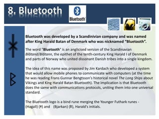 8. Bluetooth
Bluetooth was developed by a Scandinivian company and was named
after King Harald Batan of Denmark who was nicknamed “Bluetooth”.
The word "Bluetooth" is an anglicised version of the Scandinavian
Blåtand/Blåtann, the epithet of the tenth-century King Harald I of Denmark
and parts of Norway who united dissonant Danish tribes into a single kingdom.
The idea of this name was proposed by Jim Kardach who developed a system
that would allow mobile phones to communicate with computers (at the time
he was reading Frans Gunnar Bengtsson's historical novel The Long Ships about
Vikings and King Harald Batan Bluetooth). The implication is that Bluetooth
does the same with communications protocols, uniting them into one universal
standard.
The Bluetooth logo is a bind rune merging the Younger Futhark runes -
(Hagall) (ᚼ) and (Bjarkan) (ᛒ), Harald's initials.
 