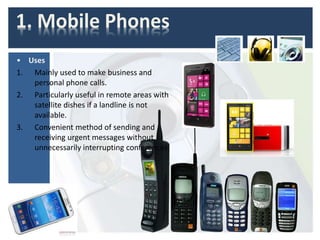 1. Mobile Phones
• Uses
1. Mainly used to make business and
personal phone calls.
2. Particularly useful in remote areas with
satellite dishes if a landline is not
available.
3. Convenient method of sending and
receiving urgent messages without
unnecessarily interrupting conferences.
 