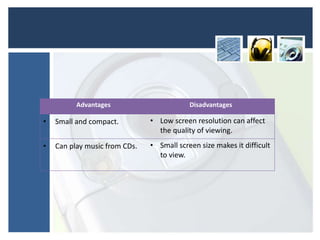 Advantages Disadvantages
• Small and compact. • Low screen resolution can affect
the quality of viewing.
• Can play music from CDs. • Small screen size makes it difficult
to view.
 