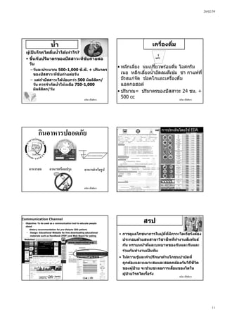26/02/59
11
ชนิดา ปโชติการ
นํ้า
ผู้เป็ นโรคไตดื่มนํ้าได้เท่าไร?
• ขึ้นกับปริมาตรของปัสสาวะที่ขับถ่ายต่อ
วัน
– วันละประมาณ 500-1,000 ซี.ซี. + ปริมาตร
ของปัสสาวะที่ขับถ่ายต่อวัน
– แต่ถ้าปัสสาวะได้น้อยกว่า 500 มิลลิลิตร/
วัน ควรจํากัดนํ้าให้เหลือ 750-1,000
มิลลิลิตร/วัน
ชนิดา ปโชติการ
เครื่องดื่ม
• หลีกเลี่ยง นมเปรี้ยวพร ้อมดื่ม ไอศกรีม
เนย หลีกเลี่ยงนํ้าอัดลมสีเข ้ม ชา กาแฟที่
มีรสแก่จัด ช ้อคโกและเครื่องดื่ม
แอลกอฮอล์
• ปริมาณ= ปริมาตรของปัสสาวะ 24 ชม. +
500 cc
1
แก้ว
ชนิดา ปโชติการ
กินอาหารปลอดภัย
อาหารสด อาหารพร้อมปรุง อาหารสําเร็จรูป
ชนิดา ปโชติการ
การประเมินโดยใช ้EDA
ชนิดา ปโชติการ
© Copyright Fresenius Kabi AG
• Objective: To be used as a communication tool to educate people
about
dietary recommendation for pre-dialysis CKD patient.
• Design: Educational Website for free downloading educational
materials such as Handbook (PDF) and Web Board for asking
questions.Websites: www.raktai.org
www.nephrochula.com
www.nephrothai.org
www.thaidietetics.org
Communication Channel
ชนิดา ปโชติการ
สรป
• การดูแลโภชนาการในผู้ที่ที่มีภาวะไตเรื้อรังต้อง
ประกอบด้วยสหสาขาวิชาชีพที่ทํางานสัมพันธ์
กัน ทราบหน้าที่และบทบาทของกันและกันและ
ร่วมกันทํางานเป็ นทีม
• ให้ความรู้และคําปรึกษาด้านโภชนบําบัดที่
ถูกต้องและเหมาะสมและสอดคล้องกับวิถีชีวิต
ของผู้ป่ วย จะช่วยชะลอการเสื่อมของไตใน
ผู้ป่ วยโรคไตเรื้อรัง
 