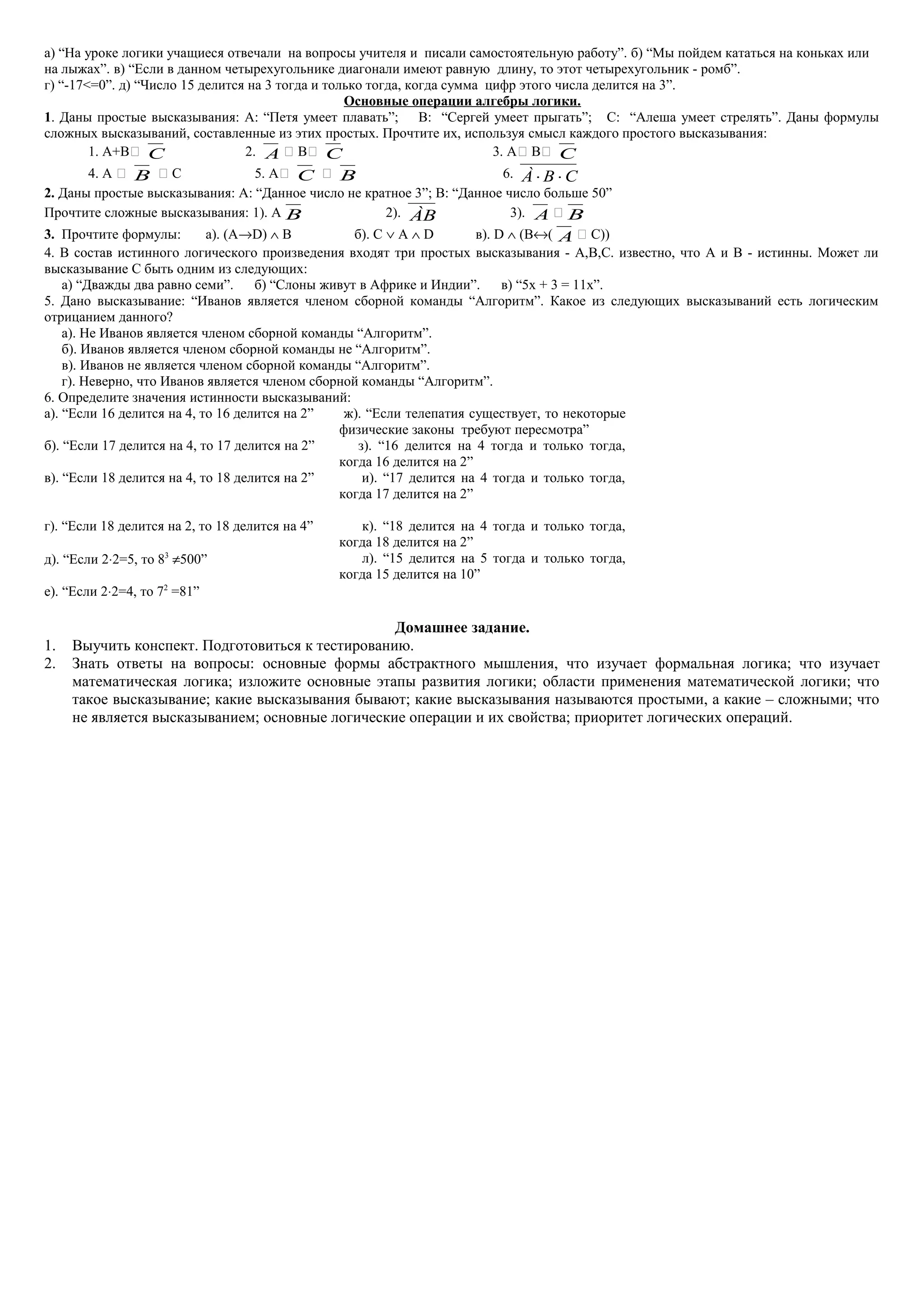 а) “На уроке логики учащиеся отвечали на вопросы учителя и писали самостоятельную работу”. б) “Мы пойдем кататься на коньках или
на лыжах”. в) “Если в данном четырехугольнике диагонали имеют равную длину, то этот четырехугольник - ромб”.
г) “-17<=0”. д) “Число 15 делится на 3 тогда и только тогда, когда сумма цифр этого числа делится на 3”.
Основные операции алгебры логики.
1. Даны простые высказывания: А: “Петя умеет плавать”; В: “Сергей умеет прыгать”; С: “Алеша умеет стрелять”. Даны формулы
сложных высказываний, составленные из этих простых. Прочтите их, используя смысл каждого простого высказывания:
1. А+В C 2. A  В C 3. А В C
4. А  B  С 5. А C  B 6. À B C⋅ ⋅
2. Даны простые высказывания: А: “Данное число не кратное 3”; В: “Данное число больше 50”
Прочтите сложные высказывания: 1). А B 2). ÀB 3). A  B
3. Прочтите формулы: а). (A→D) ∧ B б). С ∨ А ∧ D в). D ∧ (B↔( A  C))
4. В состав истинного логического произведения входят три простых высказывания - A,B,C. известно, что A и B - истинны. Может ли
высказывание C быть одним из следующих:
а) “Дважды два равно семи”. б) “Слоны живут в Африке и Индии”. в) “5x + 3 = 11x”.
5. Дано высказывание: “Иванов является членом сборной команды “Алгоритм”. Какое из следующих высказываний есть логическим
отрицанием данного?
а). Не Иванов является членом сборной команды “Алгоритм”.
б). Иванов является членом сборной команды не “Алгоритм”.
в). Иванов не является членом сборной команды “Алгоритм”.
г). Неверно, что Иванов является членом сборной команды “Алгоритм”.
6. Определите значения истинности высказываний:
а). “Если 16 делится на 4, то 16 делится на 2” ж). “Если телепатия существует, то некоторые
физические законы требуют пересмотра”
б). “Если 17 делится на 4, то 17 делится на 2” з). “16 делится на 4 тогда и только тогда,
когда 16 делится на 2”
в). “Если 18 делится на 4, то 18 делится на 2” и). “17 делится на 4 тогда и только тогда,
когда 17 делится на 2”
г). “Если 18 делится на 2, то 18 делится на 4” к). “18 делится на 4 тогда и только тогда,
когда 18 делится на 2”
д). “Если 2⋅2=5, то 83
≠500” л). “15 делится на 5 тогда и только тогда,
когда 15 делится на 10”
е). “Если 2⋅2=4, то 72
=81”
Домашнее задание.
1. Выучить конспект. Подготовиться к тестированию.
2. Знать ответы на вопросы: основные формы абстрактного мышления, что изучает формальная логика; что изучает
математическая логика; изложите основные этапы развития логики; области применения математической логики; что
такое высказывание; какие высказывания бывают; какие высказывания называются простыми, а какие – сложными; что
не является высказыванием; основные логические операции и их свойства; приоритет логических операций.
 