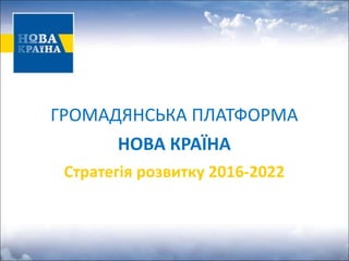 ГРОМАДЯНСЬКА ПЛАТФОРМА
НОВА КРАЇНА
Стратегія розвитку 2016-2022
 