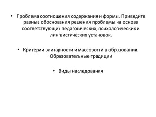 • Проблема соотношения содержания и формы. Приведите
разные обоснования решения проблемы на основе
соответствующих педагогических, психологических и
лингвистических установок.
• Критерии элитарности и массовости в образовании.
Образовательные традиции
• Виды наследования
 